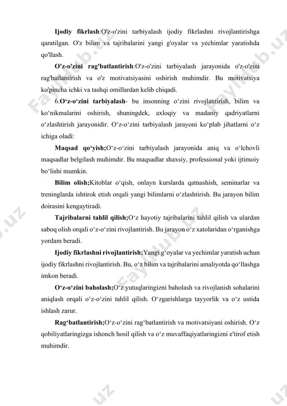 lar yaratishda qo'llash. o'z-o'zini rag'batlantirish:o'z-o'zini tarbiyalash jarayonida o'z-o'zini rag'batlantirish va o'z motivatsiyasini oshirish muhimdir. bu motivatsiya ko'pincha ichki va tashqi omillardan kelib chiqadi. 6.o‘z-o‘zini tarbiyalash- bu insonning o‘zini rivojlantirish, bilim va ko‘nikmalarini oshirish, shuningdek, axloqiy va madaniy qadriyatlarni o‘zlashtirish jarayonidir. o‘z-o‘zini tarbiyalash jarayoni ko‘plab jihatlarni o‘z ichiga oladi: maqsad qo‘yish;o‘z-o‘zini tarbiyalash jarayonida aniq va o‘lchovli maqsadlar belgilash muhimdir. bu maqsadlar shaxsiy, professional yoki ijtimoiy bo‘lishi mumkin. bilim olish;kitoblar o‘qish, onlayn kurslarda qatnashish, seminarlar va treninglarda ishtirok etish orqali yangi bilimlarni o‘zlashtirish. bu jarayon bilim doirasini kengaytiradi. tajribalarni tahlil qilish;o‘z hayotiy tajribalarini tahlil qilish va ulardan saboq olish orqali o‘z-o‘zini rivojlantirish. bu jarayon o‘z xatolaridan o‘rganishga yordam beradi. ijodiy fikrlashni rivojlantirish;yangi g‘oyalar va yechimlar yaratish uchun ijodiy fikrlashni rivojlantirish. bu, o‘z bilim va tajribalarini amaliyotda qo‘llashga imkon beradi. o‘z-o‘zini baholash;o‘z yutuqlaringizni baholash va rivojlanish sohalarini aniqlash orqali o‘z-o‘zini tahlil qilish. o‘zgarishlarga tayyorlik va o‘z ustida ishlash zarur. rag‘batlantirish;o‘z-o‘zini rag‘batlantirish va motivatsiyani …