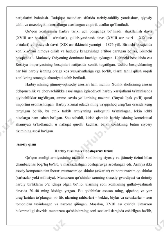 a bilan urushlarning natijalarini baholash. tadqiqot metodlari sifatida tarixiy-tahliliy yondashuv, qiyosiy tahlil va arxeologik materiallarga asoslangan empirik usullar qo‘llaniladi. qo‘qon xonligining harbiy tarixi uch bosqichga bo‘linadi: shakllanish davri (xviii asr boshlari – o‘rtalari), gullab-yashnash davri (xviii asr oxiri – xix asr o‘rtalari) va pasayish davri (xix asr ikkinchi yarmigi – 1876-yil). birinchi bosqichda xonlik o‘zini himoya qilish va hududiy kengayishga e’tibor qaratgan bo‘lsa, ikkinchi bosqichda u markaziy osiyoning dominant kuchiga aylangan. uchinchi bosqichda esa rossiya imperiyasining bosqinlari natijasida xonlik tugatilgan. ushbu bosqichlarning har biri harbiy ishning o‘ziga xos xususiyatlariga ega bo‘lib, ularni tahlil qilish orqali xonlikning strategik ahamiyati ochib beriladi. harbiy ishning ijtimoiy-iqtisodiy asoslari ham muhim. xonlik aholisining asosan dehqonchilik va chorvachilikka asoslangan iqtisodiyoti harbiy xarajatlarni ta’minlashda qiyinchiliklar tug‘dirgan, ammo savdo yo‘llarining nazorati (buyuk ipak yo‘li) qurol importini osonlashtirgan. harbiy xizmat odatda ming va qipchoq urug‘lari orasida keng tarqalgan bo‘lib, bu etnik tarkib armiyaning sadoqatini ta’minlagan, lekin ichki nizolarga ham …