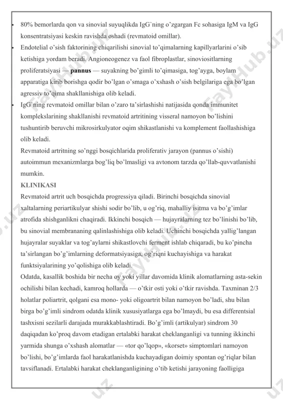 anizmlarga bog’liq bo’lmasligi va avtonom tarzda qo’llab-quvvatlanishi mumkin. klinikasi revmatoid artrit uch bosqichda progressiya qiladi. birinchi bosqichda sinovial xaltalarning periartikulyar shishi sodir bo’lib, u og’riq, mahalliy isitma va bo’g’imlar atrofida shishganlikni chaqiradi. ikkinchi bosqich — hujayralarning tez bo’linishi bo’lib, bu sinovial membrananing qalinlashishiga olib keladi. uchinchi bosqichda yallig’langan hujayralar suyaklar va tog’aylarni shikastlovchi ferment ishlab chiqaradi, bu ko’pincha ta’sirlangan bo’g’imlarning deformatsiyasiga, og’riqni kuchayishiga va harakat funktsiyalarining yo’qolishiga olib keladi. odatda, kasallik boshida bir necha oy yoki yillar davomida klinik alomatlarning asta-sekin ochilishi bilan kechadi, kamroq hollarda — o’tkir osti yoki o’tkir ravishda. taxminan 2/3 holatlar poliartrit, qolgani esa mono- yoki oligoartrit bilan namoyon bo’ladi, shu bilan birga bo’g’imli sindrom odatda klinik xususiyatlarga ega bo’lmaydi, bu esa differentsial tashxisni sezilarli darajada murakkablashtiradi. bo’g’imli (artikulyar) sindrom 30 daqiqadan ko’proq davom etadigan ertalabki harakat cheklanganligi va tunning ikkinchi yarmida shunga o’xshash alomatlar — «tor qo’lqop», «korset» simptomlari namoyon bo’lishi, bo’g’imlarda faol harakatlanishda kuchayadigan …