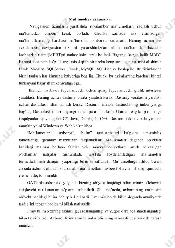 holda bilim deganda amaliyotda tasdig’ini topgan haqiqatni bilish natijasidir. ilmiy bilim o’zining tizimliligi, asoslanganligi va yuqori darajada shakllanganligi bilan tavsiflanadi. axborot tizimlarini bilimlar olishning samarali vositasi deb qarash mumkin. “ma’lumotlar”, “axborot”, “bilim” atamalari orasidagi farqlarni texnik tizimlar rivojlanishi misolida ko’rsatish mumkin, ya’ni avval ma’lumotlar banklari vujudga keldi, keyinroq axborot tizimlari shakllantirildi, so’ngra esa bilimlarga asoslangan tizimlar – intellektual (ekspert) tizimlari vujudga keldi. hozirda dasturiy mahsulotlar bozorida fazoviy taqsimlangan axborot bilan ishlovchi tizimlar, jumladan, avtomatik loyihalashtirish, avtomatik kartalar qurish va gat tizmilari keng tarqalgan. gat va boshqa avtomatlashtirilgan tizimlarga qaraganda fazoviy ma’lumotlarni tahlil qilishning rivojlangan vositalariga ega. multimedia mahsulotlari «arsgis» geografik axborot tizimi – geografik axborotlarga kirish va ulardan foydalanish uchun qulay axborot dasturi. «arsgis» fazoviy ma’lumotlarni tasvirlash, o’rganish, ma’lumotlarni aniklash va taxlil qilishda juda katta imkoniyatga ega dastur. «arsgis» dasturi ishlash prinsipi quyidagicha va ular ushbu vazifalarni bajarish uchun muljallangan: · xaritaviy ma’lumotalr majmuasi, xaritalarni yaratish va taxrirlash; · xaritalarni …