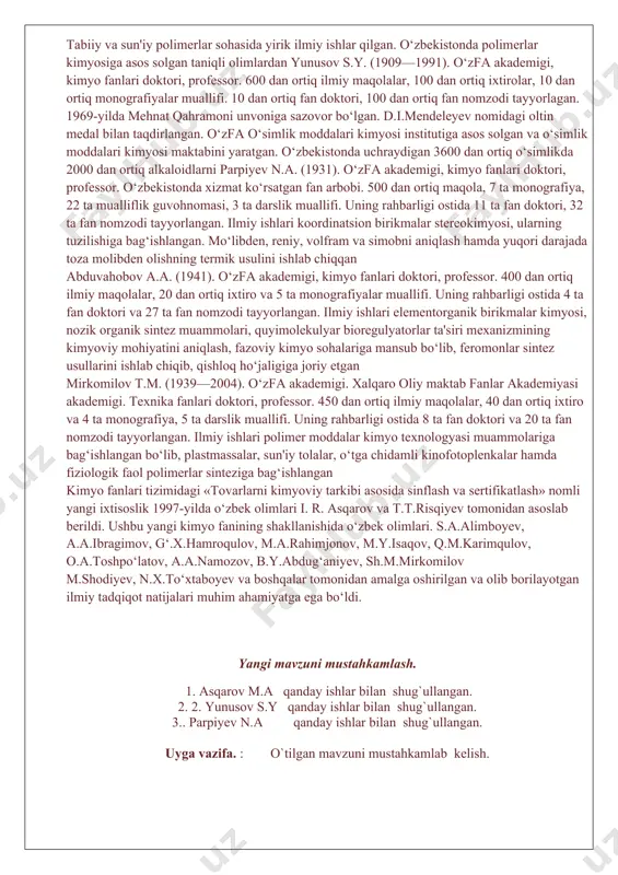 qda. ahmedov k.s., parpiyev n.a., solihov sh.l, yusupbekov n.r., asqarov m.a., ne'matov s.n., abduvahobov a.a., salimov z.s., rashidova s.sh., obidova m.o., mirkomilov t.m., beglov b.m., iskandarov s.i., rustamov x.r., toshpo‘latov y.t., tolipov sh.t., aslanov h.a., abdurasulova r.a.., maxsumov a.g‘., shohidoyatov x.m., tillayev k.s., musayev o‘.n., yusupov d.y., sirliboyev t.s., yo‘lchiboyev a.a., muftaxov a.g., ahmerov q.a., hakimov g‘.h. va boshqa taniqli o‘zbek kimyogar olimlarining olib borgan va bugungi kunda amalga oshirayotgan ilmiy tadqiqotlarining natijalari o‘zbekistonda kimyo fani va sanoatining rivojlanishida va jahonga tanilishida muhim ahamiyatga egadir. asqarov m.a. (1931). o‘zfa akademigi, kimyo fanlari doktori, professor. 500 dan ortiq ilmiy maqolalar, 10 dan ortiq monografiya va darsliklar muallifi. uning rahbarligi ostida 14 ta fan doktori va 90 dan ortiq fan nomzodi tayyorlangan. tabiiy va sun'iy polimerlar sohasida yirik ilmiy ishlar qilgan. o‘zbekistonda polimerlar kimyosiga asos solgan taniqli olimlardan yunusov s.y. (1909—1991). o‘zfa akademigi, kimyo fanlari doktori, professor. 600 dan ortiq ilmiy maqolalar, …