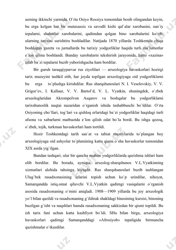 yniqsa, arxeolog-sharqshunos v.l.vyatkinning xizmatlari alohida tahsinga loyiqdir. rus sharqshunoslari buzib tashlangan ulug`bek rasadxonasining izlarini topish uchun ko`p urindilar, nihoyat, samarqandda istiq.omat qiluvchi v.l.vyatkin qadimgi vasiqalarni o`rganish asosida rasadxonaning o`rnini aniqladi. 1908—1909 yillarda bu joy arxeologik yo`l bilan qazildi va rasadxonaning g`ildirak shakldagi binosining kursisi, binoning buzilgan g`isht va naqshlari hamda rasadxonaning sakkizdan bir qismi topildi. bu ish tarix fani uchun katta kashfiyot bo`ldi. shu bilan birga, arxeologiya havaskorlari qadimgi samarqanddagi «afrosiyob» tepaligida birmuncha qazishmalar o`tkazdilar. xx asrning 20- yillarigacha o`rta osiyoda arxeologiya mustaqil fan darajasiga ko`tarilmadi. arxeologlar arxeologiya yodgorliklarini ma`lum tarixiy bosqichdagi ishlab chiqaruvchi kuchlarning taraqqiyot natijasi deb baholay olmadilar, ishlab chiqarish munosabatlari qanday bo`lganini payqay olmadilar, madaniyatni ishlab chiqarish taraqqiyoti va ijtimoiy munosabatlar mahsuli deb tushuna olmadilar, balki uni bironta din bilan yoki birorta «alohida iqtidorli shaxslar» bilan bog`ladilar. so`ngra arxeologiya yo`li bilan topilgan buyumlarga faqat yozma tarixni tasdiqlovchi material sifatidagina qarab, arxeologiyaning imkoniyatlarini chegaralab qo`ydilar. shuning uchun ham …