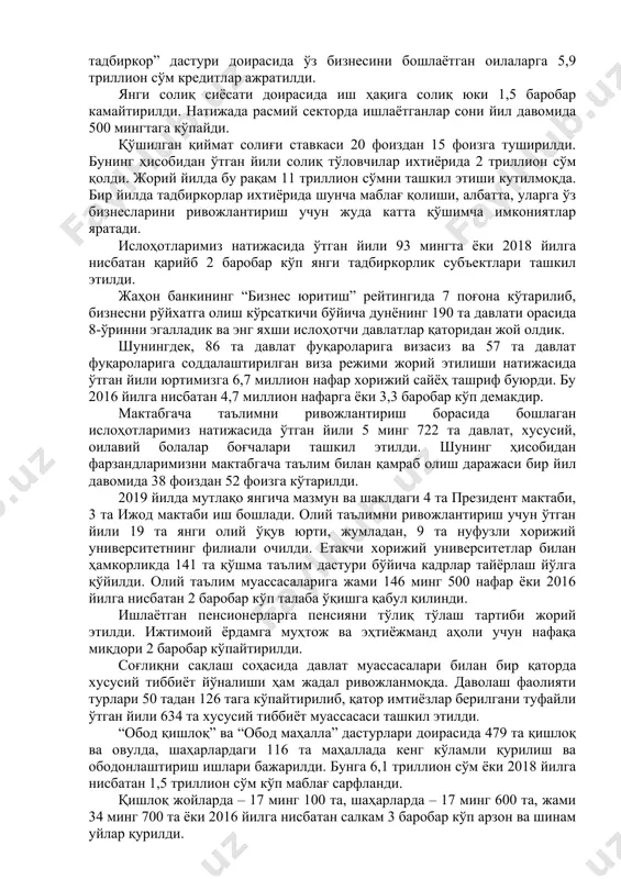 транспорт, йўл қурилиши, қишлоқ ва сув хўжалиги, ичимлик суви ва иссиқлик таъминоти ҳамда бошқа қатор тармоқларда чуқур таркибий ислоҳотлар бошланди. саноатнинг 12 та етакчи тармоғида модернизациялаш ва рақобатдошликни кучайтириш дастурлари жадал амалга оширилмоқда. натижада ўтган йили иқтисодий ўсиш 5,6 фоизни ташкил этди. саноат маҳсулоти ишлаб чиқариш ҳажми 6,6 фоизга, экспорт – 28 фоизга кўпайди. олтин-валюта захираларимиз 2019 йил давомида 2,2 миллиард долларга ортиб, 28,6 миллиард долларга етди. қишлоқ хўжалигида фермер ва деҳқонларнинг манфаатдорлигини ошириш борасидаги ўрганиш ва изланишларимиз давом этмоқда. соҳага илғор технологиялар ва кластер тизими жорий этилмоқда. тадбиркорликни кенг ривожлантириш ва бу соҳа учун янги шароитлар яратишга барча имкониятларимизни сафарбар этяпмиз. “ҳар бир оила – тадбиркор” дастури доирасида ўз бизнесини бошлаётган оилаларга 5,9 триллион сўм кредитлар ажратилди. янги солиқ сиёсати доирасида иш ҳақига солиқ юки 1,5 баробар камайтирилди. натижада расмий секторда ишлаётганлар сони йил давомида 500 мингтага кўпайди. қўшилган қиймат солиғи ставкаси 20 фоиздан 15 фоизга туширилди. бунинг ҳисобидан …
