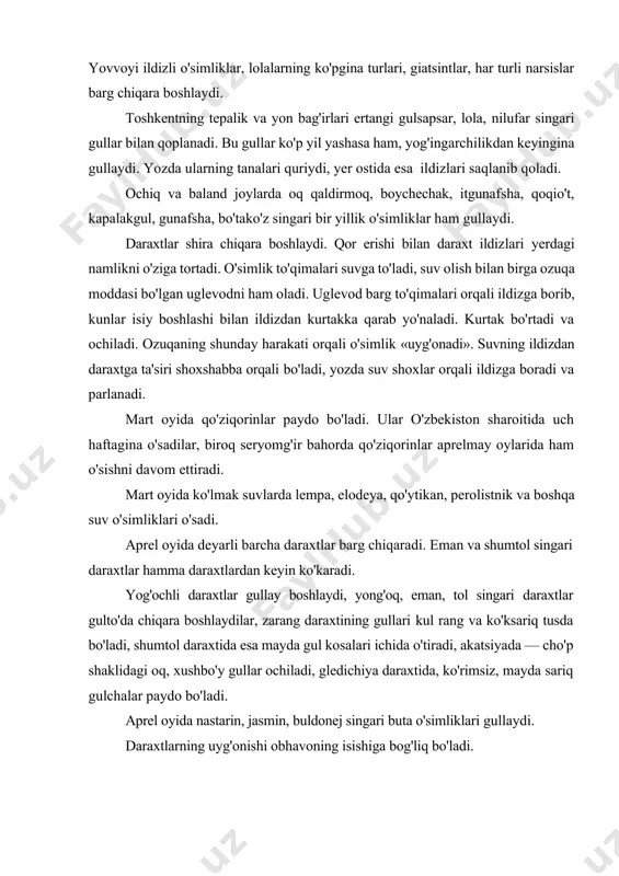 anda danakli daraxtlar bilan urug' daraxtlarning gullashi deyarli oldinmaketin, ayrim hollarda esa, bir vaqtning o'zida gullaydi. o'rik, shaftoli singari daraxtlar awal gullab, keyin barg chiqaradi. olcha, tog'olcha, olma, nok, olxo'ri, behi singari daraxtlar esa awal barg chiqarib, keyin gullaydi. obhavo sharoitining qulay kelishi daraxtlarning ko'plab gullashiga imkon beradi va hosildorlikni oshiradi. bolalar bilan gullarning har turli rangi va tuzilishi bilan tanishtirish maqsadida mevali boqqa ekskursiyalar o'tkaziladi. bolalar o'rik, shaftoli, olcha daraxtlarining gullarini hajmiga, barglarining rangiga qarab tezda ajrata olib, eslarida saqlab qolish imkoniyatiga ega bo'ladilar. ana shu vaqtda sahrolarda lolaqizg'aldoq va lolalar chamandek ochiladi. aprel oyining oxirida va ko'pincha may oyining boshlarida jiyda daraxti kumushsimon barglar bilan qoplanadi. u kuchli xushbo'y hid taratuvchi sariq gullar chiqaradi. may oyida buldonej, uzum, jiyda gullaydi, olcha, gilos, qulupnay pishadi. suv havzalarida mayda suv o'simliklarining ko'payishi davom etadi va suv yashil yoki sariq tusga kiradi. qushlar va hasharotlar hayotidagi o'zgarishlar. mart oyida qushlar uchib …