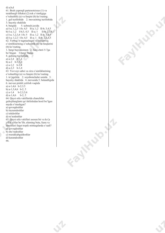 yshiq 3. ayrim jinsli 4. ikki jinsli 5.gulqo`rg`oni oddiy 6. gulqo`rg`oni murakkab 7.kosacha, tojibarglari beshtadan qo`shilib o`sgan 8. kosacha, tojibarglari qo`shilib o`smagan 9. changchilari 5 tadan, 4 tasi 2 tadan juft bo`lib qo`shilgan, 1 tasi erkin, urug`chisi5 ta, qo`shilib o`sgan. a) 1.3.6.7.9 b) 2.4.5.8.9 c) 1.4.5.7.9 d) 1.3.4.7.9 25. qovoqdoshlar oilasiga mansub o`simliklar guruhini aniqlang. a) kanop, qora ituzum, bangidevona b) bodring, tarvuz, qovun c) burchoq, tugmachagul, jag` - jag` d) karam, lavlagi, ismaloq 26. qovoqdoshlar oilasiga mansub begona o`simlik - … a) idishqovoq b) itqovun c) yovvoyi handalak d) qozonyuvgich 27. o`zbekistonda yagona turi uchraydigan o`simlik turkumini toping? a) shuvoq b) bo`ymadaron c) sachratqi d) bo`ztikan 28. murakkabguldoshlar oilasga mansub bo`lgan quyidagi o`simliklarning qaysi biridan qadimda oshqozon – ichak kasalliklarini davolashda ishlatiladigan dori olingan ? a) sachratqi b) bo’yimadoron c) shuvoq d) qoqio`t 29. qoqio’tdoshlar oilasiga kiradigan o`simliklarni changchilari soni nechta bo`ladi? a) 2 ta b) 3 ta c) …