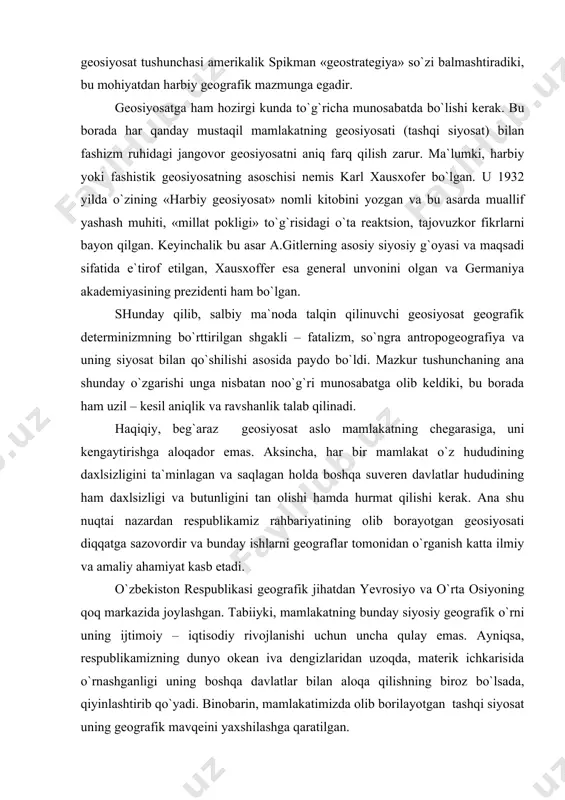 rmaniya talqin qilingan edi. u o`zining bu va boshqa asarlarida davlatning ham bamisoli odamdek, tirik organizmdek yashashi, mamlakat hududining (yashash muhitning) kengayib turishi to`g`risidagi tajovuzkor fikrlarni oldinga surdi. qizig`i shundaki, hozirgi kunda ham ushbu geosiyosiy qarash ma`lum darajada saqlanib qolmoqda. masalan, germaniya kantsleri g.kol bir vaqtlar «men germaniyani (sharqiy va g`arbiy germaniyani) birlashtirdim, germaniya esa yevropani birlashtirishi kerak», deb aytgan edi. bu o`rinda eslatib o`tami, birinchi jahon urushi ham, ikkinchi jahon urushi ham asosan germaniyadan chiqqan yoki ularga ana shu mamlakat bosh sababchisi bo`lgan. 1944 yilda geosiyosat tushunchasi amerikalik spikman «geostrategiya» so`zi balmashtiradiki, bu mohiyatdan harbiy geografik mazmunga egadir. geosiyosatga ham hozirgi kunda to`g`richa munosabatda bo`lishi kerak. bu borada har qanday mustaqil mamlakatning geosiyosati (tashqi siyosat) bilan fashizm ruhidagi jangovor geosiyosatni aniq farq qilish zarur. ma`lumki, harbiy yoki fashistik geosiyosatning asoschisi nemis karl xausxofer bo`lgan. u 1932 yilda o`zining «harbiy geosiyosat» nomli kitobini yozgan va bu asarda muallif yashash muhiti, …