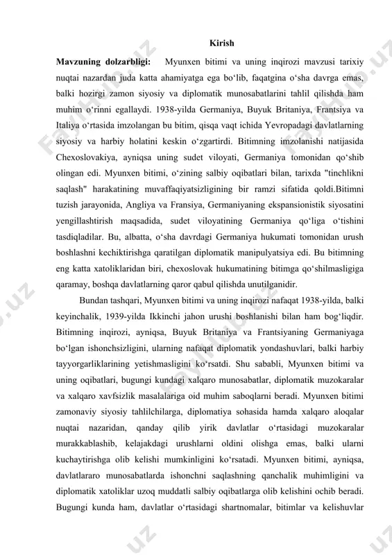 i zamon siyosati, diplomatiya, xalqaro aloqalar va xavfsizlikni tahlil qilishda dolzarb mavzu bo‘lib qolmoqda. u nafaqat tarixiy, balki zamonaviy siyosiy tahlikalar, diplomatik manipulyatsiyalar va kelajakka ta’sir qiluvchi xavf-xatarlar bilan bog‘liq masalalarni o‘rganishda muhim ahamiyatga ega. kurs ishining maqsadi va vazifalari: 1938-yilda imzolangan myunxen bitimi va uning inqirozini chuqur tahlil qilish, bitimning tarixiy kontekstini va unga olib kelgan siyosiy omillarni o‘rganishdir. myunxen bitimi o‘zining salbiy oqibatlari bilan, 20-asr tarixida muhim voqea sifatida tarixda qolgan. shuningdek, bitimning xalqaro siyosatdagi o‘rni va uning keyinchalik ikkinchi jahon urushining boshlanishiga qanday ta’sir ko‘rsatganligini o‘rganish ham kurs ishining asosiy maqsadlaridan biridir. bitimning inqirozi, zamonaviy diplomatiya va xalqaro munosabatlar tarixida o‘rganishga arziydigan muhim hodisa hisoblanadi. birinchi vazifa – myunxen bitimining tarixiy fonini o‘rganish, bitimning tuzilishi va undagi davlatlarning diplomatik pozitsiyalarini tahlil qilishdir. bitimning imzolanishiga olib kelgan siyosiy, iqtisodiy va ijtimoiy omillarni aniqlash, ushbu kelishuvning yirik davlatlar o‘rtasidagi kelishuvlar tarixidagi o‘rni va o‘zgarishlarga qanday ta’sir ko‘rsatganligini o‘rganish zarur. …
