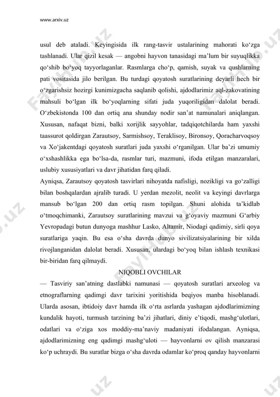 lanib qolishi, ajdodlarimiz aql-zakovatining mahsuli bo‘lgan ilk bo‘yoqlarning sifati juda yuqoriligidan dalolat beradi. o‘zbekistonda 100 dan ortiq ana shunday nodir san’at namunalari aniqlangan. xususan, nafaqat bizni, balki xorijlik sayyohlar, tadqiqotchilarda ham yaxshi taassurot qoldirgan zarautsoy, sarmishsoy, teraklisoy, bironsoy, qoracharvoqsoy va xo‘jakentdagi qoyatosh suratlari juda yaxshi o‘rganilgan. ular ba’zi umumiy o‘xshashlikka ega bo‘lsa-da, rasmlar turi, mazmuni, ifoda etilgan manzaralari, uslubiy xususiyatlari va davr jihatidan farq qiladi. ayniqsa, zarautsoy qoyatosh tasvirlari nihoyatda nafisligi, nozikligi va go‘zalligi bilan boshqalardan ajralib turadi. u yerdan mezolit, neolit va keyingi davrlarga mansub bo‘lgan 200 dan ortiq rasm topilgan. shuni alohida ta’kidlab o‘tmoqchimanki, zarautsoy suratlarining mavzui va g‘oyaviy mazmuni g‘arbiy yevropadagi butun dunyoga mashhur lasko, altamir, niodagi qadimiy, sirli qoya suratlariga yaqin. bu esa o‘sha davrda dunyo sivilizatsiyalarining bir xilda rivojlanganidan dalolat beradi. xususan, ulardagi bo‘yoq bilan ishlash texnikasi bir-biridan farq qilmaydi. niqobli ovchilar — tasviriy san’atning dastlabki namunasi — qoyatosh suratlari arxeolog va etnograflarning qadimgi davr …