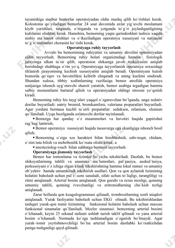 linadi. agar bemor xushidan ketmagan bo`lsa yoki esi kirdi-chiqi bo`lsa, o`tkaziladigan operatsiya xususiyati, ahamiyati va natijasi haqida bemorning yaqinlariga xabar beriladi va ulardan ham yozma rozilik olinadi. ba`zi bir aralashuvlar (masalan, sun`iy orqa chiqaruv teshik qo`yish) bemor va uning qarindoshlari bilan bemorning vaqtinchalik jamiyatdan chegaralanishiga yoki butunlay nogiron bo`lib qolishi buyicha qo`shimcha muhokama qilinadi. iloji boricha bemor operatsiyadan keyin ishlatiladigan ba`zi bir buyumlar (siydikdon, axlat yig`uvchi moslamalar) bilan tanishtirilishi lozim. masalan hassaga tayanishiga majbur bemorlar operatsiyadan oldin mashq qilib ko`rishlari kerak. kolostoma qo`yiladigan bemorlar 24 soat davomida axlat yig`uvchi moslamani kiyib yurishlari, turganda, o`tirganda va yotganda to`g`ri joylashganligining kafolatini olishlari kerak. hamshira, bemorning yaqin qarindoshlari tashxis xaqida nisbiy ma`lumot olishlari va o`tkaziladigan operatsiya xususiyati va natijasini to`g`ri tushunlari chorasini ko`rishi kerak. operatsiyaga ruhiy tayyorlash avvalo bu bemornining ruhiyatini va umumiy ahvolini operatsiyadan oldin tayyorlash. bemorning ruhiy holati organizmdagi hamma fiziologik jarayonga ulkan ta`sir qilib, operatsion shikastga javob reaksiyasini aniqlab berishidagi …