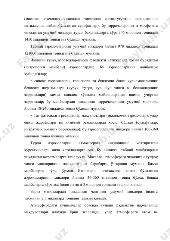 н (антропоген манбали) аэрозоллардир. бу аэрозолларнинг манбалари қуйидагилар; · саноат корхоналари, транспорт ва ёқилғини ёқиш қурилмаларининг бевосита ажратмалари (қypyқ, тутун, кул, йўл чанги ва бошқаларнинг заррачалари) ҳамда қишлоқ хўжалик майдонларидан шамол учирган заррачалар; бу манбалардан чиқадиган заррачаларнинг умумий миқдори йилига 18-240 миллион тонна бўлиши мумкин; · газ фазасидаги реакциялар маҳсулотлари (иккиламчи аэрозоллар), улар ёниш жараёнлари ва кимёвий реакцияларда ҳосил бўлади (сульфатлар, нитратлар, органик бирикмалар); бу аэрозолларнинг миқдори йилига 100-360 миллион тонна бўлиши мумкин. турли аэрозолларни атмосферага чиқишининг келтирилган кўрсаткичлари анча хатоликларга эга. бу айниқса, табиий манбалардан чиқадиган ажратмаларга таъллуқли. масалан, атмосферага чиқадиган тупроқ чанги миқдорининг аниқлиги юз баробарга ўзгариши мумкин. баъзи манбаларга кўра, ўрмон ёнғинлари натижасида ҳосил бўладиган аэрозолларнинг миқдори йилига 36-360 миллион тонна бўлса, бошқа манбаларга кўра эса йилига атиги 3 миллион тоннани ташкил қилади. барча манбалардан чиқадиган чангнинг умумий миқдори йилига тахминан 2.3 миллиард тоннани ташкил қилади. атмосферадаги қўшимчалар орасида сунъий радиактив парчаланиш маҳсулотлари алоҳида ўрин эгаллайди, улар …