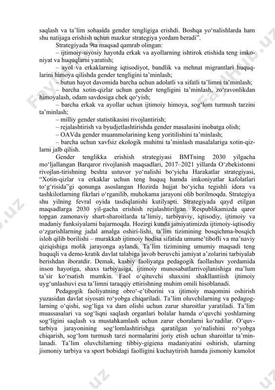 h vazifasi yuklatildi. mazkur ish genderli yondoshuv asosida qurilgan hozirgi zamon maktabidagi ta’lim jarayonining tahlilidan iboratdir. o‘zbekistonda jamiyatning barcha sohalarida ayol va erkaklar teng huquq-ligini ta’minlashni maqsad qiluvchi 2020–2030 yillarda gender tenglikka erishish strategiyasi qabul qilinadi. strategiyadan ko‘zlangan asosiy maqsad – barcha ayollar va qizlar, erkaklar va bolalar uchun ularning irqi, ijtimoiy kelib chiqishi, e’tiqodi, ijtimoiy mavqeyidan qat’i nazar ijtimoiy, iqtisodiy, siyosiy hayotdagi fundamental inson huquqlarining ta’minlanishiga erishish hisoblanadi. “mamlakatda barcha sohalarda ayol va erkak-larning teng huquq va imkoniyatlaridan foyda-lanishiga harakat qilinmoqda. yaqinda bo‘lib o‘tgan saylovlar misolida ham buni ko‘rish mumkin. hozirda o‘zbekiston sog‘liqni saqlash va ta’lim sohasida gender tengligiga erishdi. boshqa yo‘nalishlarda ham shu natijaga erishish uchun mazkur strategiya yordam beradi”. strategiyada 9ta maqsad qamrab olingan: – ijtimoiy-siyosiy hayotda erkak va ayollarning ishtirok etishida teng imko-niyat va huquqlarni yaratish; – ayol va erkaklarning iqtisodiyot, bandlik va mehnat migrantlari huquq-larini himoya qilishda gender tengligini ta’minlash; – butun hayot davomida barcha …