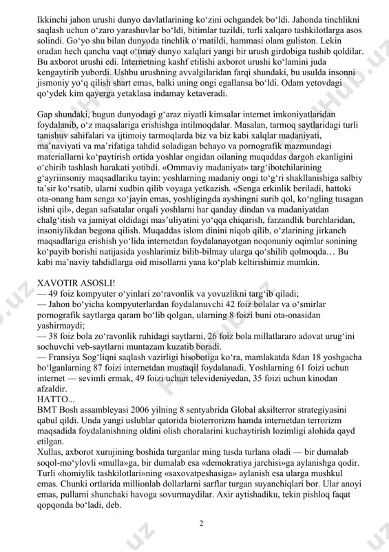 hi ham mumkin. ammo, ayni masalaga chuqurroq yondashsak, bu mavzu sira eskirmasligini, doim dolzarb bo‘lib qolishini bilib olamiz. sababi, mavzu diqqat markazida kelajagimiz egalari bo‘lgan yoshlar turibdi... bugun aksar xonadonlarda shaxsiy kompyuterlar, noutbuklar mavjud va ularning ko‘pi internetga ulangan. har bir aqlli inson hayotda farovon yashashi, fan-texnika yutuqlaridan foydalanishi uchun barcha sharoitlarni yaratgani yaxshi va bu e’tirofga sazovor. ammo, hali hayotning past-balandini yaxshi bilmagan, hayotiy tajribasi yetarli bo‘lmagan yoshlarimiz uchun internet ma’naviy tahdidlarning manbaiga aylanib borayotganidan ham ko‘z yumib bo‘lmaydi. dunyo paydo bo‘libdiki, odamzod bir-biriga tish qayraydi, biri biridan ustun bo‘lishga intiladi. oddiy qabilalar o‘rtasida boshlangan janjallar davlatlararo, qit’alararo katta urushlarga aylanib ketgani tarixdan ma’lum. bu yo‘lda insoniyatni mavh etuvchi qancha-qancha qirg‘in qurollari o‘ylab topildi va amalda sinaldi. yer yuzini larzaga solgan ikkinchi jahon urushi dunyo davlatlarining ko‘zini ochgandek bo‘ldi. jahonda tinchlikni saqlash uchun o‘zaro yarashuvlar bo‘ldi, bitimlar tuzildi, turli xalqaro tashkilotlarga asos solindi. go‘yo shu bilan dunyoda tinchlik o‘rnatildi, …