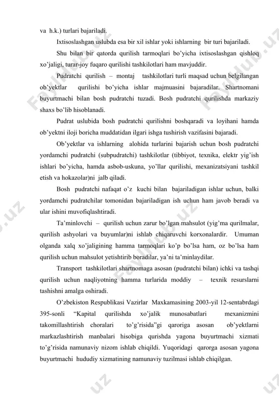 urilish – montaj tashkilotlari turli maqsad uchun belgilangan ob’yektlar qurilishi bo’yicha ishlar majmuasini bajaradilar. shartnomani buyurtmachi bilan bosh pudratchi tuzadi. bosh pudratchi qurilishda markaziy shaxs bo’lib hisoblanadi. pudrat uslubida bosh pudratchi qurilishni boshqaradi va loyihani hamda ob’yektni iloji boricha muddatidan ilgari ishga tushirish vazifasini bajaradi. ob’yektlar va ishlarning alohida turlarini bajarish uchun bosh pudratchi yordamchi pudratchi (subpudratchi) tashkilotlar (tibbiyot, texnika, elektr yig’ish ishlari bo’yicha, hamda asbob-uskuna, yo’llar qurilishi, mexanizatsiyani tashkil etish va hokazolar)ni jalb qiladi. bosh pudratchi nafaqat o’z kuchi bilan bajariladigan ishlar uchun, balki yordamchi pudratchilar tomonidan bajariladigan ish uchun ham javob beradi va ular ishini muvofiqlashtiradi. ta’minlovchi – qurilish uchun zarur bo’lgan mahsulot (yig’ma qurilmalar, qurilish ashyolari va buyumlar)ni ishlab chiqaruvchi korxonalardir. umuman olganda xalq xo’jaligining hamma tarmoqlari ko’p bo’lsa ham, oz bo’lsa ham qurilish uchun mahsulot yetishtirib boradilar, ya’ni ta’minlaydilar. transport tashkilotlari shartnomaga asosan (pudratchi bilan) ichki va tashqi qurilish uchun naqliyotning hamma turlarida moddiy – texnik …