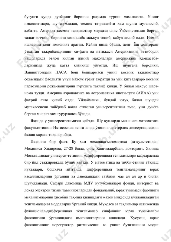 бул қилиб олди. илмий ишларига кенг имконият яратди. кейин нима бўдди, денг. ёш докторант ўтказган тажрибаларининг си-фати ва натижаси американинг эътиборли нашрларида эълон қилган илмий мақолалари америкалик ҳамкасаба-ларимизда жуда катта қизиқиш уйғотди. иш шунгача бор-дики, вашингтондаги наса бош бошқармаси унинг космик тадкиқотлар соҳасидаги фаолияти учун махсус грант ажратди ва уни қитьалараро космик парвозларни режа-лаштириш гуруҳига таклиф қилди. у билан махсус шарт-нома тузди. америка аэронавтика ва астронавтика инсти-тути (аиаа) уни фахрий аъзо қилиб олди. ўйлайманки, бундай ютуқ билан шундай мутахассисни тайёрлаб вояга етказган университетгина эмас, уни дунёга берган миллат ҳам ғурурланса бўлади. яқинда у университетимизга қайтди. шу кунларда механика-математика факультетининг ихтисослик кенга-шида ўзининг докторлик диссертациясини ёклаш ҳарака-тида юрибди. иккинчи бир факт. бу ҳам механика-математика фа-культетидан: моҳиниса хидирова, 27-28 ёшда, олис қаш-қадарёдан, докторант. яқинда москва давлат универси-тетининг «дифференциал тенгламалар» кафедрасида бир йил стажировкада бўлиб қайтди. у математика ва тибби-ётнинг тўқнаш нуқталари, бошқача айтганда, дифференциал тенгламаларнинг юрак касалликларини ўрганиш ва даволашдаги татбиқи мае …
