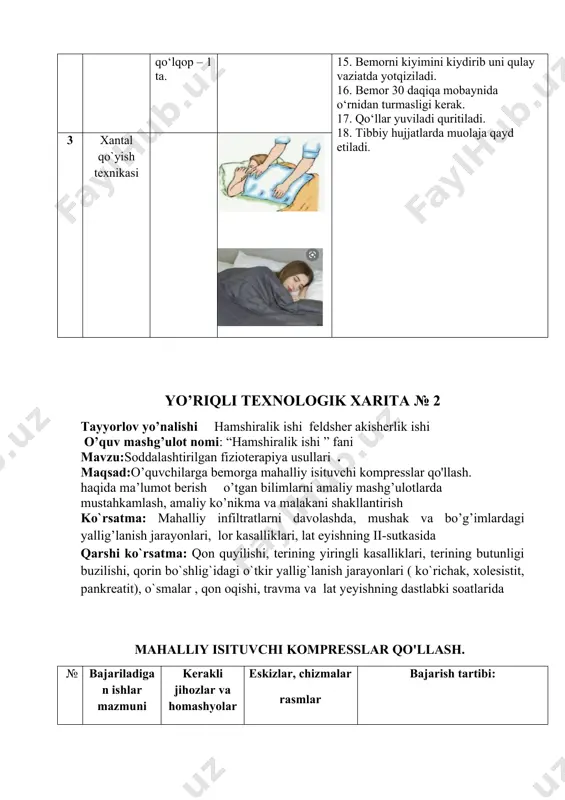 xnikasi yo’riqli texnologik xarita № 2 tayyorlov yo’nalishi hamshiralik ishi feldsher akisherlik ishi o’quv mashg’ulot nomi: “hamshiralik ishi ” fani mavzu:soddalashtirilgan fizioterapiya usullari . maqsad:o’quvchilarga bemorga mahalliy isituvchi kompresslar qo'llash. haqida ma’lumot berish o’tgan bilimlarni amaliy mashg’ulotlarda mustahkamlash, amaliy ko’nikma va malakani shakllantirish ko`rsatma: mahalliy infiltratlarni davolashda, mushak va bo’g’imlardagi yallig’lanish jarayonlari, lor kasalliklari, lat eyishning ii-sutkasida qarshi ko`rsatma: qon quyilishi, terining yiringli kasalliklari, terining butunligi buzilishi, qorin bo`shlig`idagi o`tkir yallig`lanish jarayonlari ( ko`richak, xolesistit, pankreatit), o`smalar , qon oqishi, travma va lat yeyishning dastlabki soatlarida mahalliy isituvchi kompresslar qo'llash. № bajariladigan ishlar mazmuni kerakli jihozlar va homashyolar eskizlar, chizmalar rasmlar bajarish tartibi: 1 mahalliy isituvchi kompresslar foydalanish uchun tayyorlash muzli xaltacha-dan foydalanish uchun tayyorlash kerakli jihozlar:paxta -doka, bint -bir bo'lak oq surp. - 45%li spirt. -kamfora moy -20-22 c suv -50-60 c suv -dorivor preparatlar 1.bemor bilan ishonchli munosabat o‘rnatiladi. bemorga muolaja maqsadi va mohiyati tutushntiriladi. bemor roziligi olinadi. …