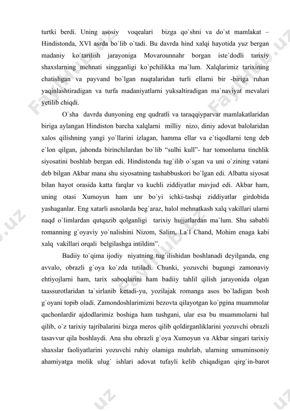 ka bizning ajdodlarimiz orttirgan tarixiy tajribadan ozgina bo`lsa ham hissa qo`shish niyati mazkur romanning yozilishiga turtki berdi. uning asosiy voqealari bizga qo`shni va do`st mamlakat – hindistonda, xvi asrda bo`lib o`tadi. bu davrda hind xalqi hayotida yuz bergan madaniy ko`tarilish jarayoniga movarounnahr borgan iste`dodli tarixiy shaxslarning mehnati singganligi ko`pchilikka ma`lum. xalqlarimiz tarixining chatishgan va payvand bo`lgan nuqtalaridan turli ellarni bir -biriga ruhan yaqinlashtiradigan va turfa madaniyatlarni yuksaltiradigan ma`naviyat mevalari yetilib chiqdi. o`sha davrda dunyoning eng qudratli va taraqqiyparvar mamlakatlaridan biriga aylangan hindiston barcha xalqlarni milliy nizo, diniy adovat balolaridan xalos qilishning yangi yo`llarini izlagan, hamma ellar va e`tiqodlarni teng deb e`lon qilgan, jahonda birinchilardan bo`lib “sulhi kull”- har tomonlama tinchlik siyosatini boshlab bergan edi. hindistonda tug`ilib o`sgan va uni o`zining vatani deb bilgan akbar mana shu siyosatning tashabbuskori bo`lgan edi. albatta siyosat bilan hayot orasida katta farqlar va kuchli ziddiyatlar mavjud edi. akbar ham, uning otasi xumoyun ham unr bo`yi …