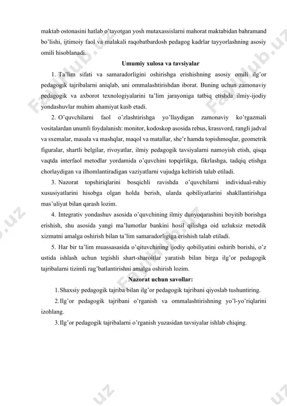 mili hisoblanadi. umumiy xulosa va tavsiyalar 1. ta’lim sifati va samaradorligini oshirishga erishishning asosiy omili ilg’or pedagogik tajribalarni aniqlab, uni ommalashtirishdan iborat. buning uchun zamonaviy pedagogik va axborot texnologiyalarini ta’lim jarayoniga tatbiq etishda ilmiy-ijodiy yondashuvlar muhim ahamiyat kasb etadi. 2. o’quvchilarni faol o’zlashtirishga yo’llaydigan zamonaviy ko’rgazmali vositalardan unumli foydalanish: monitor, kodoskop asosida rebus, krassvord, rangli jadval va sxemalar, masala va mashqlar, maqol va matallar, she’r hamda topishmoqlar, geometrik figuralar, shartli belgilar, rivoyatlar, ilmiy pedagogik tavsiyalarni namoyish etish, qisqa vaqtda interfaol metodlar yordamida o’quvchini topqirlikga, fikrlashga, tadqiq etishga chorlaydigan va ilhomlantiradigan vaziyatlarni vujudga keltirish talab etiladi. 3. nazorat topshiriqlarini bosqichli ravishda o’quvchilarni individual-ruhiy xususiyatlarini hisobga olgan holda berish, ularda qobiliyatlarini shakllantirishga mas’uliyat bilan qarash lozim. 4. integrativ yondashuv asosida o’quvchining ilmiy dunyoqarashini boyitib borishga erishish, shu asosida yangi ma’lumotlar bankini hosil qilishga oid uzluksiz metodik xizmatni amalga oshirish bilan ta’lim samaradorligiga erishish talab etiladi. 5. har bir ta’lim muassasasida o’qituvchining ijodiy …