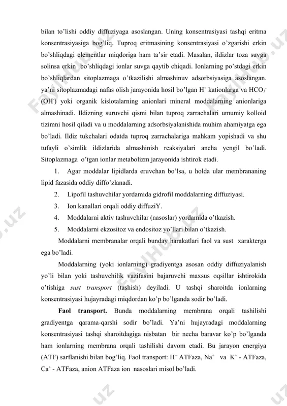 i ionlarning) gradiyentga asosan oddiy diffuziyalanish yo’li bilan yoki tashuvchilik vazifasini bajaruvchi maxsus oqsillar ishtirokida o’tishiga sust transport (tashish) deyiladi. u tashqi sharoitda ionlarning konsentrasiyasi hujayradagi miqdordan ko’p bo’lganda sodir bo’ladi. faol transport. bunda moddalarning membrana orqali tashilishi gradiyentga qarama-qarshi sodir bo’ladi. ya’ni hujayradagi moddalarning konsentrasiyasi tashqi sharoitdagiga nisbatan bir necha baravar ko’p bo’lganda ham ionlarning membrana orqali tashilishi davom etadi. bu jarayon energiya (atf) sarflanishi bilan bog’liq. faol transport: h+ atfaza, na+ va k+ - atfaza, ca+ - atfaza, anion atfaza ion nasoslari misol bo’ladi. tashuvchilik vazifasini bajaruvchi oqsillar membranada bitta erigan moddani o’tkazsa bunga unkport deyiladi. birinchi erigan moddaning o’tkazilishi ikkinchi moddaning o’tkazilishiga ham bog’liq bo’lishi mumkin. ya’ni ularning ikkalasi ham bir tomonga (simport) yoki qarama-qarshi tomonga (antiport) o’tkazilishi mumkin. mineral elementlarning radial transporti ikki yo’l bilan sodir bo’ladi: 1) apoplast, 2) simplast. apoplast harakat. hujayraning po’stiga diffuziya va almashinuv adsorbsiyasi bilan to’plangan ionlar eritmaning gradiyenti asosida harakat …
