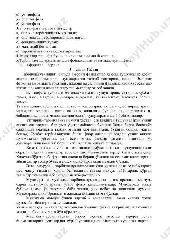 аш д) гуруҳлаштириш е) соддалаштириш 2. тарбия методлари таснифи нечта тоифага бўлинади ? а) икки тоифага в) тўрт тоифага с) уч тоифага д) беш тоифага е) ўн тоифага 3.бир тоифага кирувчи методлар а) бир хил тарбиявий таъсир этади; в) бир мақсадни бажаришга қаратилган; с) фойдаланишга қулай; д) мантиқий боғланган; е) тарбияланувчига мослаштирилган. 4. методлар таснифи бўйича чизма амалий иш бажаринг. 5.тарбия методларидан амалда фойдаланинг ва натижаларини ёзма ифодалаб беринг. 3– савол баёни: тарбияланувчининг онгида ижобий фазилатлар ҳақида тушунчалар ҳосил қилиш, имон, эътиқод, дунёқарашни таркиб топтириш, яхши – ёмонниг фарқини ажратишга ўргатиш , ижобий ва салбийни фаҳмлаш каби хусусиятлар ижтимоий онгни шакллантирувчи методлар ҳисобланади. бу тоифага қуйидаги методлар киради: тушунтириш, уқтириш, суҳбат, ҳикоя, ваъз, маъруза, мунозара, муҳокама, ўгит–насиҳат, маслаҳат бериш, намуна. тушунтириш–тарбияга оид тартиб – қоидаларни, ахлоқ – одоб нормаларини, мулоқатга киритиш, ватан ва халқ олдидаги бурчни инсонпарварлик ва байналмилалчилик моҳиятларини оддий, тушунарли қилиб баён этишдир. уқтириш–тарбияланувчи учун ҳаётий саналадиган тушунчаларни …