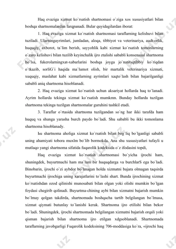 etilishi bilan bekor bo`ladi. shuningdek, ijrochi shartnomada belgilangan xizmatni bajarish orqali yoki qisman bajarish bilan shartnoma ijro etilgan xdgsoblanadi. shartnomada taraflarning javobgarligi fuqarolik kodeksining 706-moddasiga ko`ra, «ijrochi haq evaziga xizmat ko`rsatish shartnomasini umuman yoki tegashli darjada bajarmagan hollarda u keltirgan zararni buyurtmachiga batamom to`lashi shart, lekin bu to`lov shartnomada nazarda tutilgan xizmatlar qiymatining ikki baravaridal ortiq bo`lishi mumkin emas. tadbirkorlik faoliyatini amalga oshirish vaqtida ijrochi majburiyatini umuman yoki tegishli darajada bajarmagan hollarda haq evaziga xizmat ko`rsatish shartnomasida ushbu moddaning birinchi qismida ko`rsatilgandan kuchaytirilgan javobgarlik nazarda tutilishi mumkin». shartnoma umumiy qoida bo`yicha taraflarning kelishuviga muvofiqo`zgartirilishi yoki bekor bo`lishi mumkin. haq evaziga xizmat ko`rsatish shartnomasini bekor qilishni buyurtmachi xshmatlarning belgilangan bahosini batamom to`lash sharti bilan talab qilishga haqli, shartnoma ijrochining aybli harakatlari tufayli bekor qilingan hollar bundan mustasno. ijrochi shartaoma bekor qilinganda buyurtmachiga yetkaziltn zararning hammasini to`lash sharti bilangana haqevaziga xizmat ko`rsatish shyartnomasini bekor qilishni talab qilishga haqli, shartnoma buyurtmachining aybi bilan …
