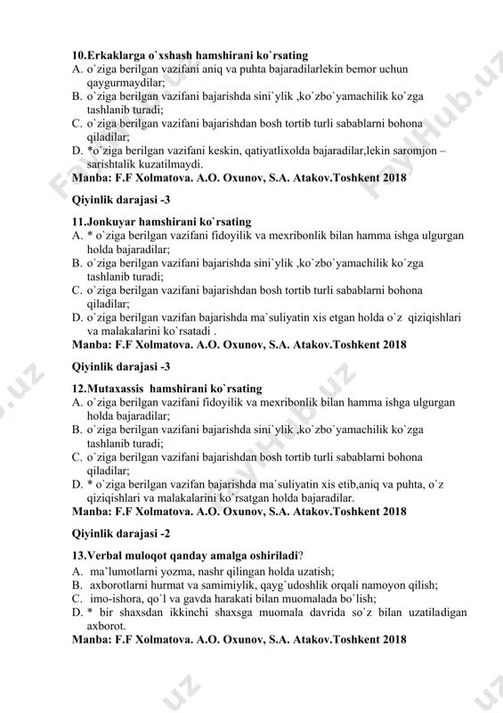 `z qiziqishlari va malakalarini ko`rsatadi . manba: f.f xolmatova. a.o. oxunov, s.a. atakov.toshkent 2018 qiyinlik darajasi -3 12. mutaxassis hamshirani ko`rsating 1. o`ziga berilgan vazifani fidoyilik va mexribonlik bilan hamma ishga ulgurgan holda bajaradilar; 1. o`ziga berilgan vazifani bajarishda sini`ylik ,ko`zbo`yamachilik ko`zga tashlanib turadi; 1. o`ziga berilgan vazifani bajarishdan bosh tortib turli sabablarni bohona qiladilar; 1. * o`ziga berilgan vazifan bajarishda ma`suliyatin xis etib,aniq va puhta, o`z qiziqishlari va malakalarini ko`rsatgan holda bajaradilar. manba: f.f xolmatova. a.o. oxunov, s.a. atakov.toshkent 2018 qiyinlik darajasi -2 13. verbal muloqot qanday amalga oshiriladi? 1. ma’lumotlarni yozma, nashr qilingan holda uzatish; 1. axborotlarni hurmat va samimiylik, qayg`udoshlik orqali namoyon qilish; 1. imo-ishora, qo`l va gavda harakati bilan muomalada bo`lish; 1. * bir shaxsdan ikkinchi shaxsga muomala davrida so`z bilan uzatiladigan axborot. manba: f.f xolmatova. a.o. oxunov, s.a. atakov.toshkent 2018 qiyinlik darajasi -1 14. noverbal muloqot qanday amalga oshadi? 1. *imo-ishora, qo`l va gavda harakati …