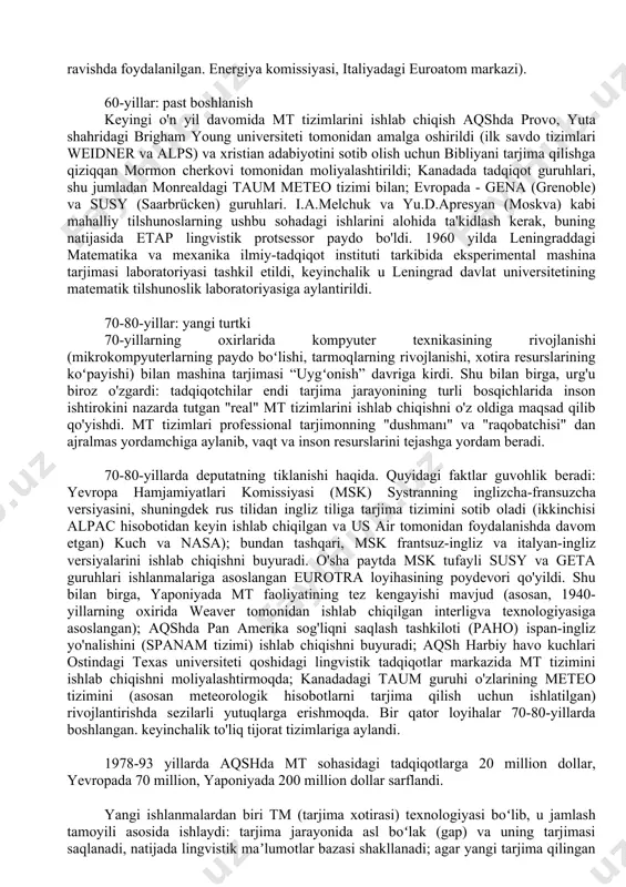 a tarjimasi foydasiz degan xulosaga keldi: xarajatlar nisbati. va mt sifati aniq emas edi ikkinchisining foydasiga va texnik va ilmiy matnlarni tarjima qilish ehtiyojlari uchun etarli kadrlar mavjud edi. alpac hisobotidan so'ng aqsh hukumati mt tadqiqotlari uchun ajratiladigan mablag'larning qisqarishi bilan kuzatildi - garchi o'sha paytda kamida uchta turli mt tizimi bir qator harbiy va ilmiy tashkilotlar (jumladan, aqsh harbiy-havo kuchlari, aqsh yadro qurollari) tomonidan muntazam ravishda foydalanilgan. energiya komissiyasi, italiyadagi euroatom markazi). 60-yillar: past boshlanish keyingi o'n yil davomida mt tizimlarini ishlab chiqish aqshda provo, yuta shahridagi brigham young universiteti tomonidan amalga oshirildi (ilk savdo tizimlari weidner va alps) va xristian adabiyotini sotib olish uchun bibliyani tarjima qilishga qiziqqan mormon cherkovi tomonidan moliyalashtirildi; kanadada tadqiqot guruhlari, shu jumladan monrealdagi taum meteo tizimi bilan; evropada - gena (grenoble) va susy (saarbrücken) guruhlari. i.a.melchuk va yu.d.apresyan (moskva) kabi mahalliy tilshunoslarning ushbu sohadagi ishlarini alohida ta'kidlash kerak, buning natijasida etap lingvistik protsessor …
