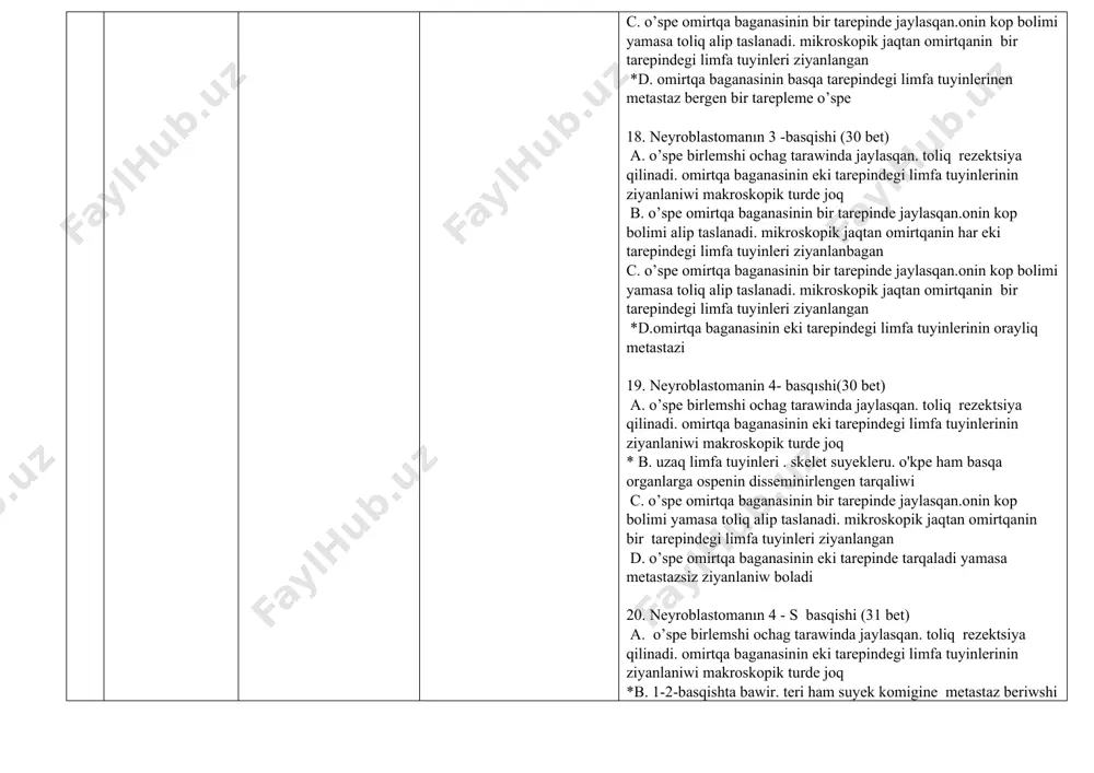 eriwshi birlemshi ospe c.o’spe omirtqa baganasinin bir tarepinde jaylasqan.onin kop bolimi yamasa toliq alip taslanadi. mikroskopik jaqtan omirtqanin bir tarepindegi limfa tuyinleri ziyanlangan d. o’spe metastatik limfa tuyinleri qatnasinda yaki omirtqa baganasinin eki tarepine tarqalgan 21. retroperitoneal neyroblastomanin klınık ko'rinisi (31str) *a. qarin aldingi diywali arqali balent pas . qozgalmaytugin o’spe b. osiwi menen sidik shigariliwi akti defektine alip keledi c. tosattan ko'kirek quwisligi rentgenografiyasi waqtinda aniqlanadi; tuyinnin joqari jaylasiwi menen gorner sindromi aniqlaniwi mumkin. d. ayaqlarda ham shanaq agzalarinda paralich 22. kishi shanaqdın’ neyroblastomasinin’ klinik ko'rinisi (31str) a. qarin aldingi diywali arqali balent pas . qozgalmaytugin o’spe *b. osiwi menen sidik shigariliwi ha’m akti defekti buziliwina alip keledi c. tosattan ko'kirek quwisligi rentgenografiyasi waqtinda aniqlanadi; tuyinnin joqari jaylasiwi menen gorner sindromi aniqlaniwi mumkin. d. ayaqlarda ham shanaq agzalarinda paralich 23. koks araligi neyroblastomasinin klınık ko'rinisi qaysi (31str) a. qarin aldingi diywali arqali balent pas . qozgalmaytugin o’spe b. osiwi …