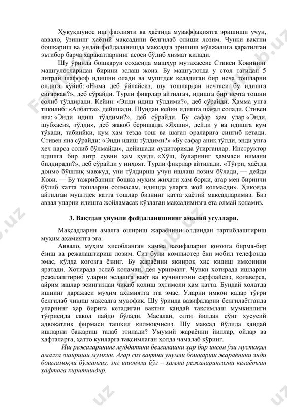 ўникмасининг сиз – бўлғуси ҳуқуқшунос учун афзалликлари ҳақида тўхталсак. вақтни бошқариш орқали, аввало, иш самарадорлигининг ўсишига эришилади. натижада, сизда бошқа шахсий ишлар, интеллектуал ривожланиш ёки ҳордиқ учун қўшимча вақт пайдо бўлади. вақтни доимий бошқариш эришилаётган самарадорлик оқибати сифатида муваффақиятга замин яратади. ҳуқуқшунос иш фаолияти ва ҳаётида муваффақиятга эришиши учун, аввало, ўзининг ҳаётий мақсадини белгилаб олиши лозим. чунки вақтни бошқариш ва ундан фойдаланишда мақсадга эришиш мўлжалига қаратилган эътибор барча ҳаракатларнинг асоси бўлиб хизмат қилади. шу ўринда бошқарув соҳасида машҳур мутахассис стивен ковининг машғулотларидан бирини эслаш жоиз. бу машғулотда у стол тагидан 5 литрли шаффоф идишни олади ва муштдек келадиган бир неча тошларни олдига қўйиб: «нима деб ўйлайсиз, шу тошлардан нечтаси бу идишга сиғаркан?», деб сўрайди. турли фикрлар айтилгач, идишга бир нечта тошни солиб тўлдиради. кейин: «энди идиш тўлдими?», деб сўрайди. ҳамма унга тикилиб: «албатта», дейишади. шундан кейин идишга шағал солади. стивен яна: «энди идиш тўлдими?», деб сўрайди. бу сафар ҳам улар …