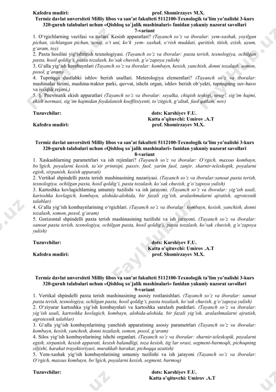 karshiyev f.u. katta o’qituvchi: umirov a.t. kafedra mudiri prof. shomirzayev m.x. termiz davlat unversiteti milliy libos va san’at fakulteti 5112100-texnologik ta’lim yo’nalishi 3-kurs 320-guruh talabalari uchun «qishloq xo`jalik mashinalari» fanidan yakuniy nazorat savollari 6-variant 1. o‘tlarni yig‘ib olish mashinalariga agrotexnik talablar. mashinalar kompleksi? (tayanch so’z va iboralar: yem-xashak, yoyilgan pichan, zichlangan pichan, senaj, o‘t uni, ko‘k yem- xashak, o‘rish muddati, quritish, titish, ezish, uyum, g‘aram, toy) 2. somonelagichning ish jarayoni.somonelagichning kinematik ish tartibi. (tayanch so’z va iboralar: kombayn, kesish, yanchish, donni tozalash, somon, poxol, g‘aram) 3. gorizontal shpindelli paxta terish mashinasining nazariyasi va hisobi asoslari. (tayanch so’z va iboralar: : paxta terish, texnologiya, ochilgan paxta, hosil qoldig‘i, paxta tozalash, ko‘sak chuvish, g‘o‘zapoya yulish) 4. kartoshka yig‘ib olish mashinalari haqida umumiy ma’lumotlar. (tayanch so’z va iboralar: yig‘ish usuli, kartoshka kovlagich, kombayn, alohida-alohida, bir fazali yig‘ish, aralashmalarni ajratish, agrotexnik talablar) 5. makkajo‘xori yig‘ish kombaynlarining texnologik jarayoni. (tayanch so’z va iboralar: so‘talarni ajratish, …