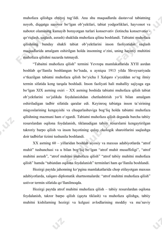 n qila boshladi va shu tufayli dastlab tabiatning ayrim komponentlari yoki o‘ziga xos ladshaftlarini alohida belgilangan hududlarda muhofaza qilishga ehtiyoj tug‘ildi. ana shu maqsadlarda dastavval tabiatning noyob, diqqatga sazovor bo‘lgan ob’yektlari, tabiat yodgorliklari, hayvonot va nabotot olamining kamayib borayotgan turlari konservativ (lotincha konservatio - qo‘riqlash, saqlash, asrash) shaklida muhofaza qilina boshlandi. tabiatni muhofaza qilishning bunday shakli tabiat ob’yektlarini inson faoliyatidan saqlash maqsadlarida amalgam oshirilgan holda insonning o‘zini, uning hayotiy muhitini muhofaza qilishni nazarda tutmaydi. “tabaitni muhofaza qilish” termini yevropa mamlakatlarida xyii asrdan boshlab qo‘llanila boshlangan bo‘lsada, u ayniqsa 1913 yilda shveysariyada o‘tkazilgan tabiatni muhofaza qilish bo‘yicha i xalqaro s’yezddan so‘ng ilmiy termin sifatida keng tarqala boshladi. inson faoliyati hali mahalliy sajiyaga ega bo‘lgan xix asrning oxiri – xx asrning boshida tabiatni muhofaza qilish tabiat ob’yektlarini xo‘jalikda foydalanishdan chetlashtirish yo‘li bilan amalgam oshiriladigan tadbir sifatida qaralar edi. keyinroq tabiatga inson ta’sirining miqyoslarining kengayishi va chuqurlashuviga bog‘liq holda tabiatni muhofaza qilishning mazmuni …