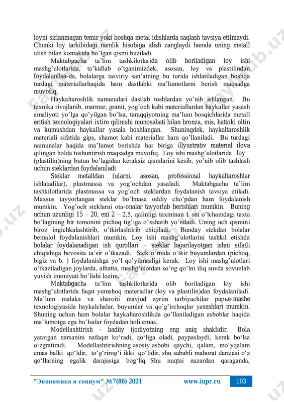vur hosil qilish bolalarda badiiy hunarmandchilik sohalariga "экономика и социум" №7(86) 2021 www.iupr.ru 102 qiziqishni orttiradi, xalq ustalarining ijodiy mehnatlari haqida, umuman shu soha to’g’risidagi dastlabki tasavvurlar tarkib topadi, hunarmandlarning ishlarini badiiy-estetik idrok etish malakalari shakllantiriladi. o’rni kelganda loy tanlash va undan foydalanishga tayyorlash masalalaridagi tavsiyalarni keltirish maqsadga muvofiqdir. odatda, loy tayyorlash uchun yerni ommaviy tarzda yillar davomida ekin ekiladigan va kimyoviy o’g’itlar bilan oziqlantiriladigan, chorvachilik va parrandachilik fermalari yaqinidagi joylardan olish tavsiyaetilmaydi. mamlakatimizning ayrim viloyatlarida, ayniqsa, tog’li va adirli hududlarda tarkibiga ko’ra ekologik toza va ishlash uchun har tomonlama qulay, turli shakllar yasash uchun o’zining elastikligi bilan ajralib turadigan manbalar mavjud. shuningdek, loy tayyorlash uchun daryo va soyga yaqin, suv yuvib turadigan joylardan massa olish mumkin. biroq bunday joylardagi yerning tarkibida qum miqdori ko’p bo’lganligi uchun shakl hosil qilishda massaning plastik ishlov berish uchun qulaylik xususiyatlari pastligi bilan bog’liq bo’lgan qiyinchiliklar kuzatiladi. bunday massadan yasalgan shakl quriganidan keyin uqalanib …