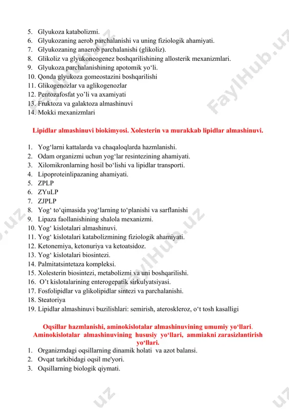 glikogenozlar va aglikogenozlar 12. pentozafosfat yo’li va axamiyati 13. fruktoza va galaktoza almashinuvi 14. mokki mexanizmlari lipidlar almashinuvi biokimyosi. xolesterin va murakkab lipidlar almashinuvi. 1. yog‘larni kattalarda va chaqaloqlarda hazmlanishi. 2. odam organizmi uchun yog‘lar resintezining ahamiyati. 3. xilomikronlarning hosil bo‘lishi va lipidlar transporti. 4. lipoproteinlipazaning ahamiyati. 5. zplp 6. zyulp 7. zjplp 8. yog‘ to‘qimasida yog‘larning to‘planishi va sarflanishi 9. lipaza faollanishining shalola mexanizmi. 10. yog‘ kislotalari almashinuvi. 11. yog‘ kislotalari katabolizmining fiziologik ahamiyati. 12. ketonemiya, ketonuriya va ketoatsidoz. 13. yog‘ kislotalari biosintezi. 14. palmitatsintetaza kompleksi. 15. xolesterin biosintezi, metabolizmi va uni boshqarilishi. 16. o’t kislotalarining enterogepatik sirkulyatsiyasi. 17. fosfolipidlar va glikolipidlar sintezi va parchalanishi. 18. steatoriya 19. lipidlar almashinuvi buzilishlari: semirish, ateroskleroz, o‘t tosh kasalligi oqsillar hazmlanishi, aminokislotalar almashinuvining umumiy yo‘llari. aminokislotalar almashinuvining hususiy yo‘llari, ammiakni zarasizlantirish yo‘llari. 1. organizmdagi oqsillarning dinamik holati va azot balansi. 2. ovqat tarkibidagi oqsil me'yori. 3. oqsillarning biologik qiymati. 4. oqsillarning hazmlanishi …