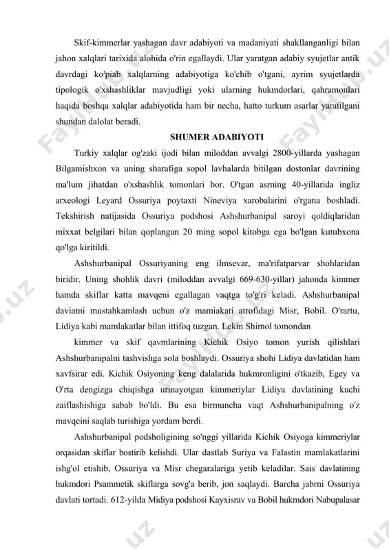shiga yordam berdi. ashshurbanipal podsholigining so'nggi yillarida kichik osiyoga kimmeriylar orqasidan skiflar bostirib kelishdi. ular dastlab suriya va falastin mamlakatlarini ishg'ol etishib, ossuriya va misr chegaralariga yetib keladilar. sais davlatining hukmdori psammetik skiflarga sovg'a berib, jon saqlaydi. barcha jabrni ossuriya davlati tortadi. 612-yilda midiya podshosi kayxisrav va bobil hukmdori nabupalasar kelishgan holda ossuriyaga hujum qilishadi. ular mamlakat poytaxti nineviyani ishg'ol qilishib, shoh saroyiga o't qo'yadilar. ashshurbanipal asos solgan kutubxona vayron etilib, sopol kitoblar parchalanadi, lekin yong'indan zarar ko'rmaydi. ingliz arxeologi leyard ikki yarim ming yil yerostida yotib chirimagan sopol kitoblarni qo'lga kiritmaganida, ehtimol, biz jahon madaniyatining nodir xazinasidan balki hali bahramand bo'lmas edik. midiyalik va bobillik johillar tomonidan yondirilgan kutubxona xazinasida qadimgi ajdodlarirniz yaratgan adabiy yodgorliklar borligini tan olish g'oyat sharaflidir. bu sopol kitoblar eramizdan oldingi 2000-yillarda so'zlashuvdan qolgan shumer (sumer) tilida bitilgan deb hisoblanadi. amerikalik shumershunos s.n.kramerning isbotlashicha, shumeriylar yaratgan adabiy syujetlar va ilmiy kashilyotlarni boshqa xalqlar, jumladan, bobilliklar …
