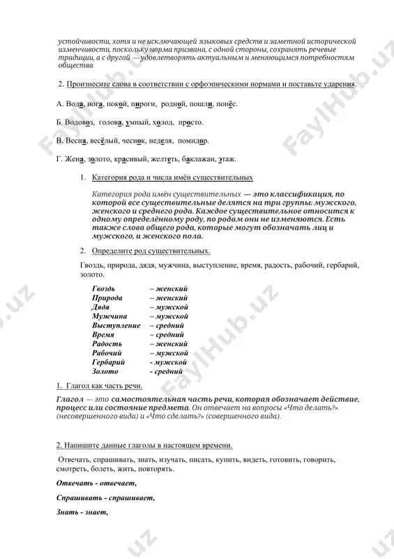 и историческую преемственность за счёт свойственной ей устойчивости, хотя и не исключающей языковых средств и заметной исторической изменчивости, поскольку норма призвана, с одной стороны, сохранять речевые традиции, а с другой — удовлетворять актуальным и меняющимся потребностям общества 2. произнесите слова в соответствии с орфоэпическими нормами и поставьте ударения. а. вода, нога, покой, пироги, родной, пошли, понёс. б. водовоз, голова, умный, холод, просто. в. весна, весёлый, чеснок, неделя, помидор. г. жена, золото, красивый, желтеть, баклажан, этаж. 1. категория рода и числа имён существительных категория рода имён существительных — это классификация, по которой все существительные делятся на три группы: мужского, женского и среднего рода. каждое существительное относится к одному определённому роду, по родам они не изменяются. есть также слова общего рода, которые могут обозначать лиц и мужского, и женского пола. 2. определите род существительных. гвоздь, природа, дядя, мужчина, выступление, время, радость, рабочий, гербарий, золото. гвоздь – женский природа – женский дядя – …