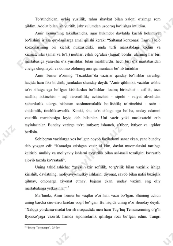 ni sanar ekan, yana bunday deb yozgan edi: “kamolga erishgan vazir ul kim, davlat muomalasini tartibga keltirib, mulkiy va moliyaviy ishlarni to‘g‘rilik bilan asl-nasli tozaligini ko‘rsatib ajoyib tarzda ko‘rsatadi”. uning takidlashicha: “qaysi vazir soflilik, to‘g‘rilik bilan vazirlik ishiga kirishib, davlatning, moliyaviy-mulkiy ishlarini diyonat, savob bilan nafsi buziqlik qilmay, omonatga xiyonat etmay, bajarar ekan, unday vazirni eng oliy martabalarga yetkasinlar”. ma’lumki, amir temur bir vaqtlar o‘zi ham vazir bo‘lgan. shuning uchun uning barcha siru-asrorlaridan voqif bo‘lgan. bu haqida uning o‘zi shunday deydi: “xalqqa yordamu-madat berish maqsadida men ham tug‘luq temurxonning o‘g‘li ilyosxo‘jaga vazirlik hamda sipohsolarlik qilishga rozi bo‘lgan edim. tangri taoloning bandalariga yordam qilganimdan bo‘lsa kerakki, olloh taolo menga saltanat martabasiga yetkazdi”. xos ul-xos navkarlarimdan uch yuz o‘n uch kishiga amirlik mansabi berishni buyurdim, chunki ular asli toza, pok nasllik, aql-farosatlik, bahodir, dovyurak, tadbirkor, sergak, ehtiyotkor, oldini va orqasini o‘ylab ish tutadigan kishilar edi. ularning har biriga o‘rin bosar tayinladim. agar …