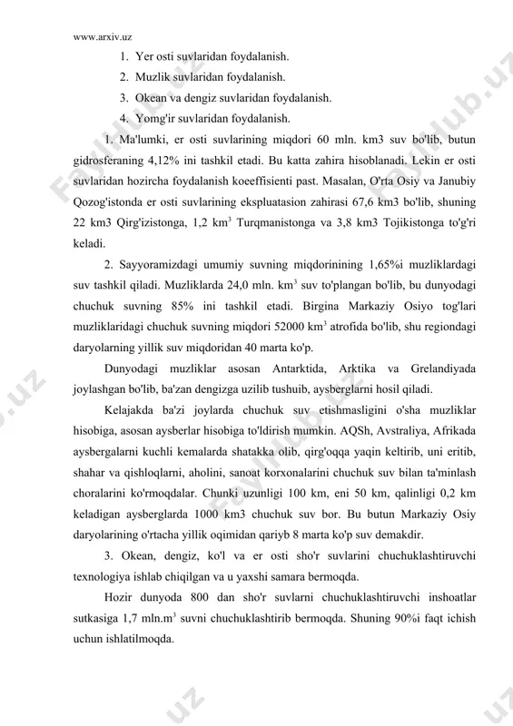 chuchuk suv bor. bu butun markaziy osiy daryolarining o'rtacha yillik oqimidan qariyb 8 marta ko'p suv demakdir. 3. okean, dengiz, ko'l va er osti sho'r suvlarini chuchuklashtiruvchi texnologiya ishlab chiqilgan va u yaxshi samara bermoqda. hozir dunyoda 800 dan sho'r suvlarni chuchuklashtiruvchi inshoatlar sutkasiga 1,7 mln.m3 suvni chuchuklashtirib bermoqda. shuning 90%i faqt ichish uchun ishlatilmoqda. 4. yog'in suvlaridan juda qadimdan foydalaniladi. markaziy osiy xalqlari cho'lda qadimdan yog'in suvlarini sardoba, chir va taqirda to'plab undan foydalanganlar. yog'in suvini to'plash tufayli, birinchidan, ularni erga shimdirib, er osti chuchuk suv sathini ko'tarish, so'ngra ulardan quduqlar qazib foydalaniladi, ikkinchidan, yog'in suvlarini taqirlarda yoki asfaltlangan chuqurchalarda to'plab, so'ngra ulardan foydalaniladi. 4. chiqindi suvlar va ularni tozalash usullari. hozirgi vaqtda iflos oqava va chiqindi suvlarni tozalashda bir qator ulslublardan foydalanilmoqda. bulardan eng muhimlari mexanik, kimyoviy, elektroliz, biologik tozalash uslublaridir. 1. mexanik tozalash uslubi. iflos oqava chiqindi suvlarni mexanik uslub bilan tozalashda maxsus inshoat qurilib, suvda erimaydigan …