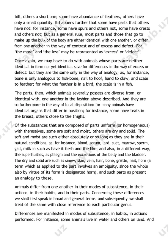 animals differ from one another in their modes of subsistence, in their actions, in their habits, and in their parts. concerning these differences we shall first speak in broad and general terms, and subsequently we shall treat of the same with close reference to each particular genus. differences are manifested in modes of subsistence, in habits, in actions performed. for instance, some animals live in water and others on land. and of those that live in water some do so in one way, and some in another: that is to say, some live and feed in the water, take in and emit water, and cannot live if deprived of water, as is the case with the great majority of fishes; others get their food and spend their days in the water, but do not take in water but air, nor do they bring forth in the water. many of these …