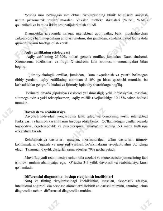 arajasi muhim rol o'ynaydi, 70 balldan past ko'rsatkichlar aqliy zaiflikni ko'rsatishi mumkin, shuningdek moslashuvchanlik qobiliyatlarini baholash zarur. yoshga mos bo'lmagan intellektual rivojlanishning klinik belgilarini aniqlash uchun psixometrik testlar, masalan, veksler intellekt shkalalari (wisc, wais) qo'llaniladi va kamida ikkita test natijalari talab etiladi. diagnostika jarayonida nafaqat intellektual qobiliyatlar, balki moslashuvchan xulq-atvorda ham nuqsonlarni aniqlash muhim, shu jumladan, kundalik hayot faoliyatida qiyinchiliklarni hisobga olish kerak. aqliy zaiflikning etiologiyasi aqliy zaiflikning 25-30% hollari genetik omillar, jumladan, daun sindromi, xromosoma buzilishlari va fragil x sindromi kabi xromosom anomaliyalari bilan bog'liq. ijtimoiy-ekologik omillar, jumladan, kam ovqatlanish va yetarli bo'lmagan tibbiy yordam, aqliy zaiflikning taxminan 5-10% ga hissa qo'shishi mumkin, bu ko'rsatkichlar geografik hudud va ijtimoiy-iqtisodiy sharoitlarga bog'liq. perinatal davrda gipoksiya (kislorod yetishmasligi) yoki infektsiyalar, masalan, sitomegalovirus yoki toksoplazmoz, aqliy zaiflik rivojlanishiga 10-15% sabab bo'lishi mumkin. davolash va reabilitatsiya davolash individual yondashuvni talab qiladi va bemorning yoshi, intellektual funksiyasi va hamroh kasalliklarini hisobga olish kerak. qo'llaniladigan …