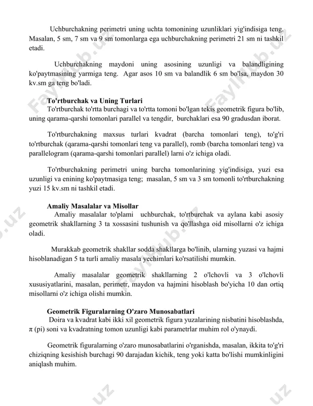 monlarga ega uchburchakning perimetri 21 sm ni tashkil etadi. uchburchakning maydoni uning asosining uzunligi va balandligining ko'paytmasining yarmiga teng. agar asos 10 sm va balandlik 6 sm bo'lsa, maydon 30 kv.sm ga teng bo'ladi. to'rtburchak va uning turlari to'rtburchak to'rtta burchagi va to'rtta tomoni bo'lgan tekis geometrik figura bo'lib, uning qarama-qarshi tomonlari parallel va tengdir, burchaklari esa 90 gradusdan iborat. to'rtburchakning maxsus turlari kvadrat (barcha tomonlari teng), to'g'ri to'rtburchak (qarama-qarshi tomonlari teng va parallel), romb (barcha tomonlari teng) va parallelogram (qarama-qarshi tomonlari parallel) larni o'z ichiga oladi. to'rtburchakning perimetri uning barcha tomonlarining yig'indisiga, yuzi esa uzunligi va enining ko'paytmasiga teng; masalan, 5 sm va 3 sm tomonli to'rtburchakning yuzi 15 kv.sm ni tashkil etadi. amaliy masalalar va misollar amaliy masalalar to'plami uchburchak, to'rtburchak va aylana kabi asosiy geometrik shakllarning 3 ta xossasini tushunish va qo'llashga oid misollarni o'z ichiga oladi. murakkab geometrik shakllar sodda shakllarga bo'linib, ularning yuzasi va hajmi …