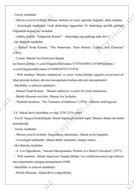 ncient mesopotamia: portrait of a dead civilization” (1977). - web manbasi: akkad imperiyasi haqida.[](https://uz.warbletoncouncil.org/culturas-mas-importantes-antigua-mesopotamia-5498) - mualliflar va axborot manbalari: - british museum: akkad davri yodgorliklari. - joan oates, “babylon” (1986) – akkad va bobil tarixi. 2.5. bobil davri (miloddan avvalgi 1894–539 yillar) - tavsif: xammurapi boshchiligida bobil qirolligi gullab-yashnadi. xammurapi kodeksi – dunyodagi eng qadimgi qonunlar to‘plamlaridan biri. - asosiy manbalar: - xammurapi kodeksi: mixxat yozuvidagi qonunlar to‘plami (luvr muzeyi). - mixxat lavhalar: bobil yilnomalari, astronomik kuzatuvlar. - arxeologik topilmalar: bobil shahri xarobalari, osilgan bog‘lar qoldiqlari. - qo‘shimcha manbalar: - marc van de mieroop, “a history of the ancient near east” (2004). - web manbasi: xammurapi kodeksi va bobil madaniyati.[](https://yolkki.ru/uz/the-state/region-drevnego-mezhdurechya-mesopotamii-geografiya-i-prirodnye/) - mualliflar va axborot manbalari: - louvre museum: xammurapi kodeksi stelasining saqlanish joyi. - gwendolyn leick, “mesopotamia: the invention of the city” (2001). 2.6. ossuriya davri (miloddan avvalgi 1365–609 yillar) - tavsif: ossuriya imperiyasi harbiy qudrati bilan mashhur. ashurbanipal kutubxonasi …
