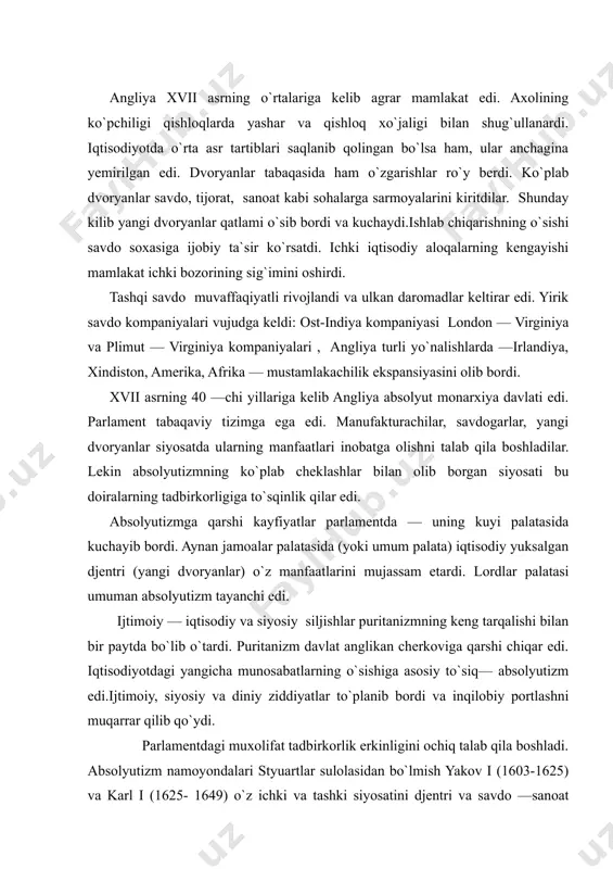 r to`planib bordi va inqilobiy portlashni muqarrar qilib qo`ydi. parlamentdagi muxolifat tadbirkorlik erkinligini ochiq talab qila boshladi. absolyutizm namoyondalari styuartlar sulolasidan bo`lmish yakov i (1603-1625) va karl i (1625- 1649) o`z ichki va tashki siyosatini djentri va savdo —sanoat doiralarning manfaatlariga zid olib borardilar. moliyaviy soxada ko`plab soliqlar va to`lovlarning kiritilishi, diniy va tashqi siyosiy soxalarda ispaniya, fransiya kabi katolik davlatlari bilan yaqinlashuv va puritanizmni ta`qib kilish mamlakatda noroziliklarning kuchayishiga olib keldi.muxolifat qiroldan parlament bilan «birgalikda va muvofik» xolda mamlakatni boshqarishni talab qilardi. styuartlar esa absolyutizmning mustaxkamlanishiga va parlamentdan mustakillikga intilardi.11 yillik parlamentsiz boshqaruv (1629—1640) repressiyalar siyosati bilan ifodalandi. vaziyatni keskinlashuviga shotlandiya bilan bog`liq voqealar sabab bo`ldi. shotlandiya angliya bilan styuartlar sulolasi shaxsiy uniyasi orqali boshqarilar edi. shu sababli, karl i 1640 yil aprelida parlamentni chaqirishga majbur bo`ldi. lekin parlament shotlandiyaga qarshi diniy urushga mablag` ajratishni rad etdi. natijada uch xaftadan so`ng qisqa parlament nomini olgan parlament tarqatib yuborildi. shotlandiyaliklarning …