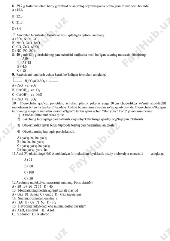 ajribaning maqsadi nimadan iborat bo‘lgan? har bir qator uchun “ha” yoki “yo‘q“ javoblarini bering. 1) atrof-muhitni muhofaza qilish 2) paketning tuproqdagi parchalanish vaqti obyektlar turiga qanday bog‘liqligini tekshirish. 3) obyektlardan qaysi birini tuproqda tezroq parchalanishini aniqlash. 4) obyektlarning tuproqda parchalanishi. a) yo‘q, ha, ha, yo‘q b) ha, ha, ha, yo‘q c) yo‘q, yo‘q, ha, yo‘q d) ha, yo‘q , yo‘q, ha 11.azot (v) oksidining (n2o5) molekulyar formulasidan foydalanib nisbiy molekulyar massasini aniqlang. a) 24 b) 80 c) 108 c) 30 12.azotning molekulyar massasini aniqlang. formulasi:n2 a) 28 b) 26 c) 14 d) 45 13. moddalarning nechta agregat xolati mavjud a) gaz b) suyuq c) qattiq d) gaz,suyuq, gaz 14. suvning formulasi qanday ? a) h2o b) o2 c) n2 d) h2 15. havoning tarkibidagi eng muhim gazlar qaysilar? a) azot, kislorod b) azot c) vodorod d) kislorod