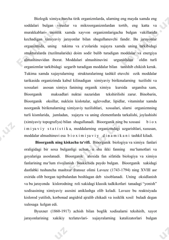 ing roli xakidagi klassik tadkikotlari tanadagi “yonish” xodisasining ximiyaviy asosini aniklashga olib keladi. lavuze bu reaktsiyada kislorod yutilish, korbonad angidrid ajralib chikadi va issiklik xosil buladi degan xulosaga kelgan edi. byuxner (1860-1917) achish bilan boglik xodisalarni tekshirib, xayot jarayonlarining xakikiy tezlatuvlari- xujayralarning katalizatorlari bulgan fermentlar (enzimlar) tugrisida xozirgi zamon klatsifikatsiyasini yaratdi. ovkatlanish va ovkat moddalar tarkibidagi kandaydir noma‘lum omillarning yetishmasligi bilan boglik kasalikning tekshirish asosida vitaminlar xakidagi ta‘limot paydo buldi. xxi asrning oxiri va xx asr boshlarida fizik ximiyaning asosiy tushunchalari- elektrolitik dissotsatsiya, vodorod ionlari kontsentratsiyasi - рн, oksillarning kolloid tabiati, oksidlanish-kaytarilish potentsiali va ularning biologik xodisalarga tatbiki xakida asosiy ma‘lumotlar olindi. shu yillarda viruslar va ularning nukleoproteid tabiati, ichki sekretsiya bezlari xamda ularning moddalar almashinuvini boshkarishda asosiy rol uynaydigan g o r m o n nomli biologik faol ximiyaviy maxsulotlari aniklana boshlandi. vaburg nomli biologik faol ximiyaviy maxsulotlari aniklana boshlandi. molyekulyar biologiyaning paydo bulishi sunggi yillarda bioorganik ning bir …