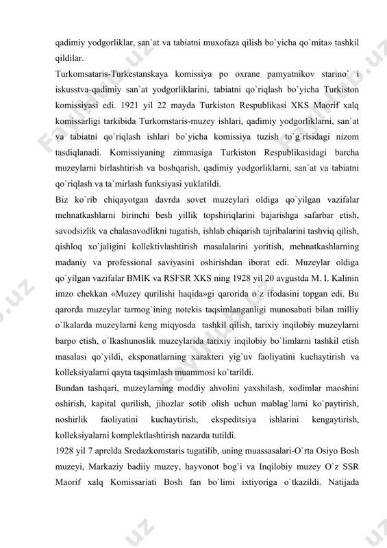 hkil etish masalasi qo`yildi, eksponatlarning xarakteri yig`uv faoliyatini kuchaytirish va kolleksiyalarni qayta taqsimlash muammosi ko`tarildi. bundan tashqari, muzeylarning moddiy ahvolini yaxshilash, xodimlar maoshini oshirish, kapital qurilish, jihozlar sotib olish uchun mablag`larni ko`paytirish, noshirlik faoliyatini kuchaytirish, ekspeditsiya ishlarini kengaytirish, kolleksiyalarni komplektlashtirish nazarda tutildi. 1928 yil 7 aprelda sredazkomstaris tugatilib, uning muassasalari-o`rta osiyo bosh muzeyi, markaziy badiiy muzey, hayvonot bog`i va inqilobiy muzey o`z ssr maorif xalq komissariati bosh fan bo`limi ixtiyoriga o`tkazildi. natijada muzeylarning ilmiy yig`uv va ilmiy ekspeditsion faoliyatining maydoni toraydi va u o`zbekiston xududi bilan chegaralanib qoldi. o`zbekiston maorif xks ning 1928 y. 28 martdagi buyrug`iga binoan, samarqandda muzey ishlari o`tmish san`at va tabiat yodgorliklarini muhofaza etish o`zbekiston komiteti-o`zkomstaris tashkil etildi. komitetning doimiy tarkibiga rais va uning o`rinbosaridan tashqari o`zbekiston mik ning vakili ham kirdi. nizomga ko`ra o`zkomstaris sobiq sredakomstarisning vorisi edi, ammo uning faoliyat doirasi o`zbekiston hududi bilan cheklanishi lozim edi. uning asosiy vazifasi qadimgi san`at va madaniyat …