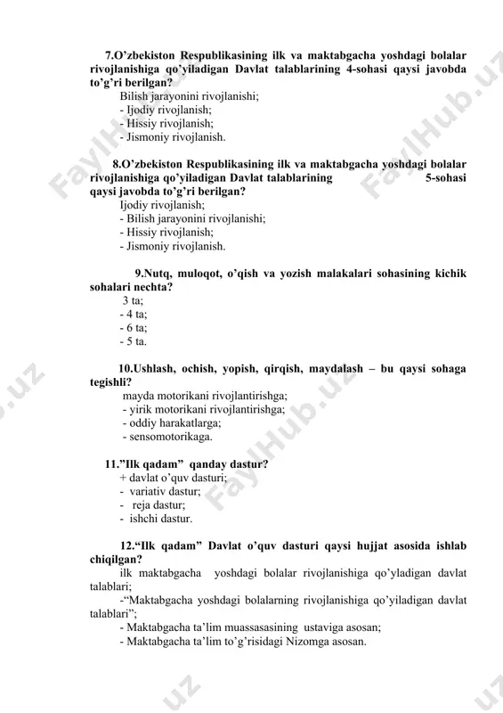 ojlanishi; - hissiy rivojlanish; - jismoniy rivojlanish. 9.nutq, muloqot, o’qish va yozish malakalari sohasining kichik sohalari nechta? 3 ta; - 4 ta; - 6 ta; - 5 ta. 10.ushlash, ochish, yopish, qirqish, maydalash – bu qaysi sohaga tegishli? mayda motorikani rivojlantirishga; - yirik motorikani rivojlantirishga; - oddiy harakatlarga; - sensomotorikaga. 11.”ilk qadam” qanday dastur? + davlat o’quv dasturi; - variativ dastur; - reja dastur; - ishchi dastur. 12.“ilk qadam” davlat o’quv dasturi qaysi hujjat asosida ishlab chiqilgan? ilk maktabgacha yoshdagi bolalar rivojlanishiga qo’yladigan davlat talablari; -“maktabgacha yoshdagi bolalarning rivojlanishiga qo’yiladigan davlat talablari”; - maktabgacha ta’lim muassasasining ustaviga asosan; - maktabgacha ta’lim to’g’risidagi nizomga asosan. 13. dasturdan qayerlarda foydalaniladi? davlat va nodavlat ta’lim muassasalarida, mexribonlik uylari, boshlang’ich majburiy ta’lim, boshqaruv organlari tashkilotlari; -nodavlat ta’lim muassasalarida, mexribonlik uylari, boshlang’ich majburiy ta’lim; -mexribonlik uylari, boshlang’ich majburiy ta’lim, boshqaruv organlari; - davlat va nodavlat ta’lim muassasalarida, mexribonlik uylari, boshlang’ich majburiy ta’lim. 14.maktabgacha yoshdagi (6-7 …