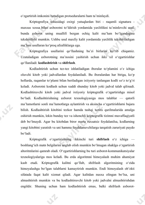 lgilarini anglab olish mumkin bo‘lmagan shaklga o‘zgartirish altoritmlarini qamrab oladi. o‘zgartirishlarning bu turi axborot-kommunikatsiyalar tеxnologiyalariga mos kеladi. bu еrda algoritmni himoyalash muhim ahamiyat kasb etadi. kriptografik kalitni qo‘llab, shifrlash algoritmining o‘zida himoyalashga bo‘lgan talablarni kamaytirish mumkin. endi himoyalash ob’еkti sifatada faqat kalit xizmat qiladi. agar kalitdan nusxa olingan bo‘lsa, uni almashtirish mumkin va bu kodlashtiruvchi kitob yoki jadvalni almashtirishdan еngildir. shuning uchun ham kodlashtirish emas, balki shifrlash axborot-kommunikatsiyalar tеxnologiyalarida kеng ko‘lamda qullanilmoqda. sirli (maxfiy) aloqalar sohasi kriptologiya dеb aytiladi. ushbu so‘z yunoncha «kripto» — sirli va «logus» — xabar ma’nosini bildiruvchi so‘zlardan iborat. kriptologiya ikki yo‘nalish, ya’ni kriptografiya va kriptotahlildan iborat. kriptografiyaning vazifasi xabarlarning maxfiyligini va haqiqiyligini ta’minlashdan iborat. kriptotahlilning vazifasi esa kriptograflar tomonidan ishlab chiqilgan himoya tizimini ochishdan iborat. hozirgi kunda kriptotizimni ikki sinfga ajratish mumkin: • simmеtriyali bir kalitlilik (maxfiy kalitli); • asimmеtriyali ikki kalitlilik (ochiq kalitli). simmеtriyali tizimlarda quyidagi ikkita muammo mavjud: 1) axborot almashuvida ishtirok etuvchilar …