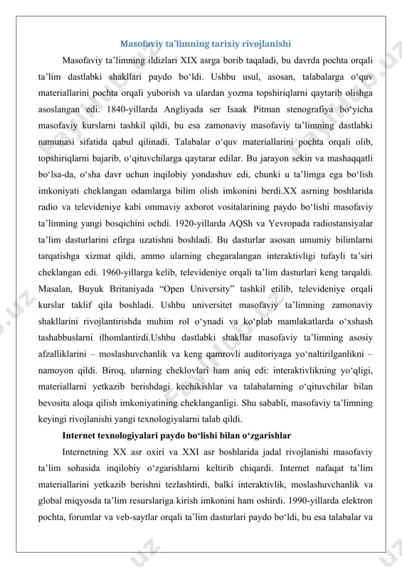 lliklarini – moslashuvchanlik va keng qamrovli auditoriyaga yo‘naltirilganlikni – namoyon qildi. biroq, ularning cheklovlari ham aniq edi: interaktivlikning yo‘qligi, materiallarni yetkazib berishdagi kechikishlar va talabalarning o‘qituvchilar bilan bevosita aloqa qilish imkoniyatining cheklanganligi. shu sababli, masofaviy ta’limning keyingi rivojlanishi yangi texnologiyalarni talab qildi. internet texnologiyalari paydo bo‘lishi bilan o‘zgarishlar internetning xx asr oxiri va xxi asr boshlarida jadal rivojlanishi masofaviy ta’lim sohasida inqilobiy o‘zgarishlarni keltirib chiqardi. internet nafaqat ta’lim materiallarini yetkazib berishni tezlashtirdi, balki interaktivlik, moslashuvchanlik va global miqyosda ta’lim resurslariga kirish imkonini ham oshirdi. 1990-yillarda elektron pochta, forumlar va veb-saytlar orqali ta’lim dasturlari paydo bo‘ldi, bu esa talabalar va o‘qituvchilar o‘rtasidagi aloqani sezilarli darajada yaxshiladi.2000-yillarning boshlarida “o‘quv boshqaruv tizimlari” (learning management systems – lms), masalan, moodle, blackboard va canvas kabi platformalar keng tarqaldi. ushbu tizimlar o‘quv jarayonini boshqarish, materiallarni taqdim etish, testlar o‘tkazish va talabalarning muvaffaqiyatini kuzatish imkonini berdi. shu bilan birga, videokonferensiya vositalari, masalan, skype va zoom, sinxron ta’lim …