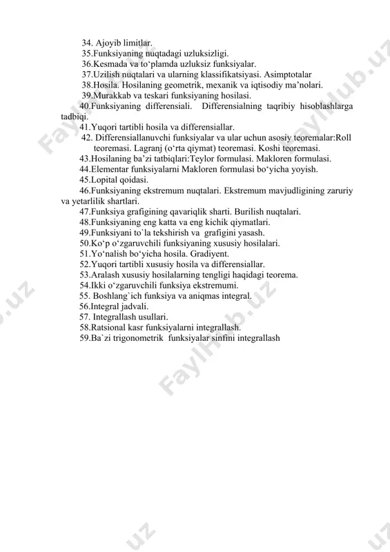 9.sonli ketma-ketliklar va ularning limiti. 30.yaqinlashuvchi ketma-ketliklar va ularning xossalari. 31.cheksiz kichik va cheksiz katta ketma-ketliklar. 32.funksiya limitining ta’rifi. limitlar xossalari va ularni hisoblash usullari. 33. cheksiz kichik va cheksiz katta miqdorlar. 34. ajoyib limitlar. 35.funksiyaning nuqtadagi uzluksizligi. 36.kesmada va tо‘plamda uzluksiz funksiyalar. 37.uzilish nuqtalari va ularning klassifikatsiyasi. asimptotalar 38.hosila. hosilaning geometrik, mexanik va iqtisodiy ma’nolari. 39.murakkab va teskari funksiyaning hosilasi. 40.funksiyaning differensiali. differensialning taqribiy hisoblashlarga tadbiqi. 41.yuqori tartibli hosila va differensiallar. 42. differensiallanuvchi funksiyalar va ular uchun asosiy teoremalar:roll teoremasi. lagranj (о‘rta qiymat) teoremasi. koshi teoremasi. 43.hosilaning ba’zi tatbiqlari:teylor formulasi. makloren formulasi. 44.elementar funksiyalarni makloren formulasi bо‘yicha yoyish. 45.lopital qoidasi. 46.funksiyaning ekstremum nuqtalari. ekstremum mavjudligining zaruriy va yetarlilik shartlari. 47.funksiya grafigining qavariqlik sharti. burilish nuqtalari. 48.funksiyaning eng katta va eng kichik qiymatlari. 49.funksiyani to`la tekshirish va grafigini yasash. 50.kо‘p о‘zgaruvchili funksiyaning xususiy hosilalari. 51.yо‘nalish bо‘yicha hosila. gradiyent. 52.yuqori tartibli xususiy hosila va differensiallar. 53.aralash xususiy hosilalarning tengligi haqidagi teorema. …