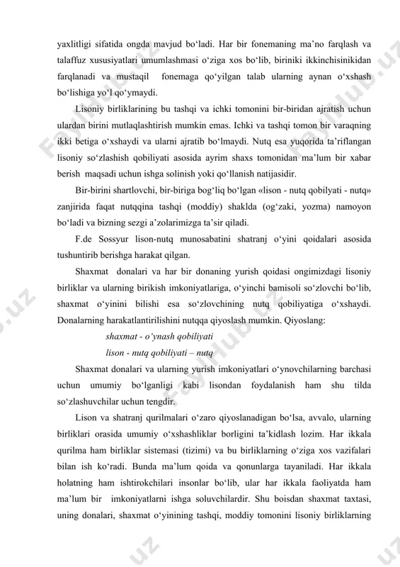 larning barchasi uchun umumiy bo‘lganligi kabi lisondan foydalanish ham shu tilda so‘zlashuvchilar uchun tengdir. lison va shatranj qurilmalari o‘zaro qiyoslanadigan bo‘lsa, avvalo, ularning birliklari orasida umumiy o‘xshashliklar borligini ta’kidlash lozim. har ikkala qurilma ham birliklar sistemasi (tizimi) va bu birliklarning o‘ziga xos vazifalari bilan ish ko‘radi. bunda ma’lum qoida va qonunlarga tayaniladi. har ikkala holatning ham ishtirokchilari insonlar bo‘lib, ular har ikkala faoliyatda ham ma’lum bir imkoniyatlarni ishga soluvchilardir. shu boisdan shaxmat taxtasi, uning donalari, shaxmat o‘yinining tashqi, moddiy tomonini lisoniy birliklarning tashqi tomoniga, shaxmat o‘yini qoidalari - donalarining joylashuvi, harakat qoidalari, ya’ni shatranj o‘yinining ichki tomoni xaqidagi tasavvurlarni lisoniy birliklarning mazmun mundarijasiga qiyoslash mumkin. lison va nutq munosabatiga dialektik, dialektika kategoriyalari nuqtai nazaridan yondashilganida, u haqdagi tasavvur va bilimlarimiz to‘laqonli bo‘ladi. til sathlari, nutqiy va lisoniy birliklar. lison va nutq munosabatiga dialektikaning umumiylik va yakkalik, mohiyat va hodisa, imkoniyat va voqelik, sabab va oqibat munosabati asosida yondashilsa, masala yanada …