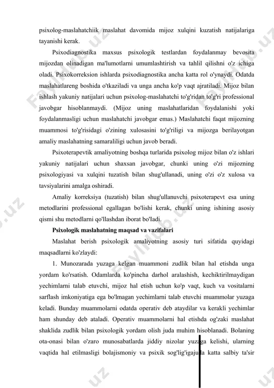 ularni amalga oshirish esa mijozning ishi bo'lib qoladi, faollik rolini u o'zida saqlab qoladi. amaliy psixologik ishlar boshqa turlarida maslahat berishdan farqli ravishda olib boriladigan psixoterapevtik amaliyot bevosita shaxsiy aloqalarni, psixolog va mijozning o'zaro munosabatlarini, hatto mijoz o'z muammosini hal etayotgan davrda ham o'zaro aloqalarini ko'zda tutadi. psixologik maslahatda mijoz bilan ish boshlanishida psixodiagnostika iloji boricha kam bo'lishi va asosan psixolog-maslahatchiik maslahat davomida mijoz xulqini kuzatish natijalariga tayanishi kerak. psixodiagnostika maxsus psixologik testlardan foydalanmay bevosita mijozdan olinadigan ma'lumotlarni umumlashtirish va tahlil qilishni o'z ichiga oladi. psixokorreksion ishlarda psixodiagnostika ancha katta rol o'ynaydi. odatda maslahatlareng boshida o'tkaziladi va unga ancha ko'p vaqt ajratiladi. mijoz bilan ishlash yakuniy natijalari uchun psixolog-maslahatchi to'g'ridan to'g'ri professional javobgar hisoblanmaydi. (mijoz uning maslahatlaridan foydalanishi yoki foydalanmasligi uchun maslahatchi javobgar emas.) maslahatchi faqat mijozning muammosi to'g'risidagi o'zining xulosasini to'g'riligi va mijozga berilayotgan amaliy maslahatning samaraliligi uchun javob beradi. psixoterapevtik amaliyotning boshqa turlarida psixolog mijoz bilan o'z ishlari …